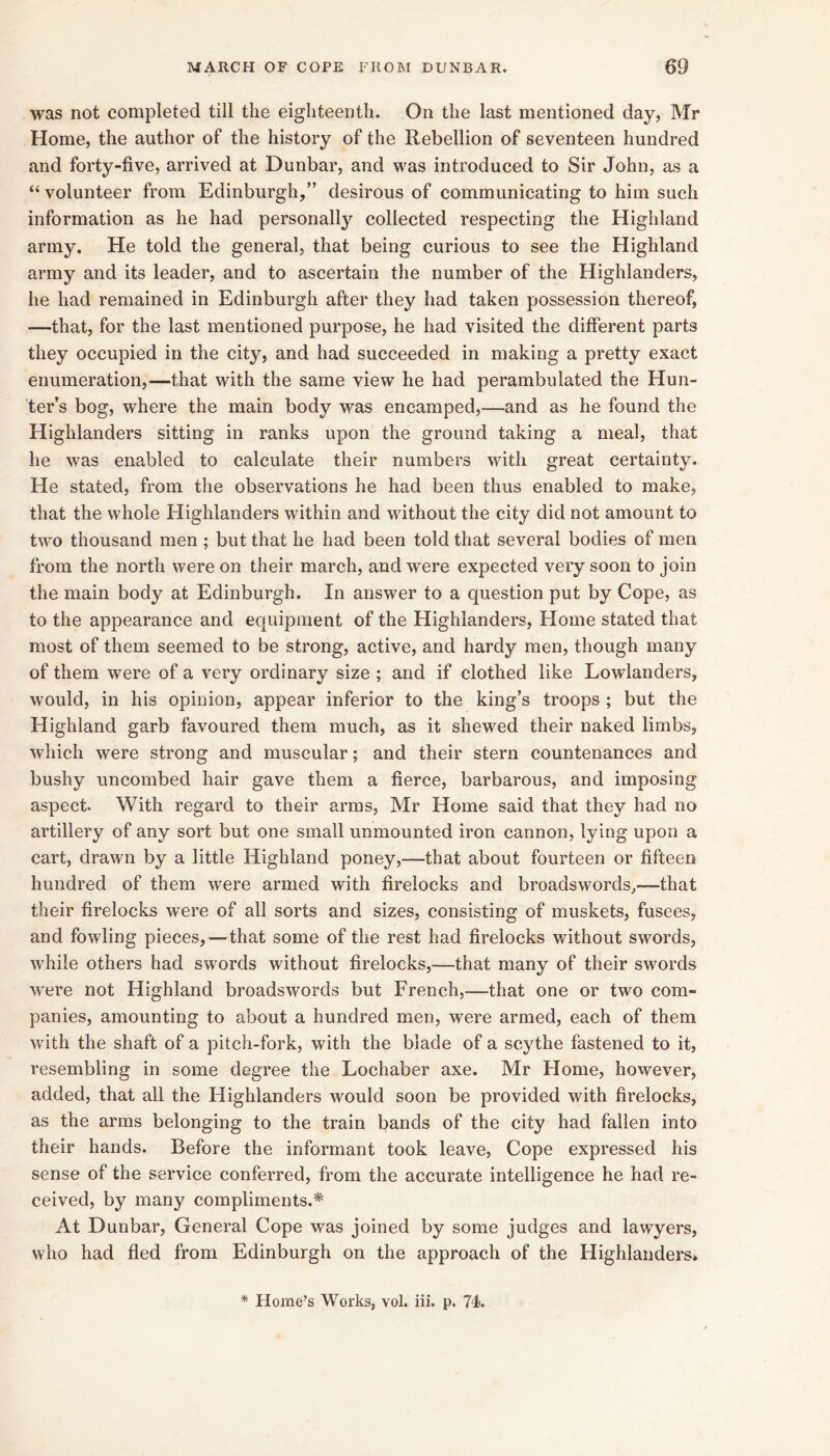 was not completed till the eighteenth. On the last mentioned day, Mr Home, the author of the history of the Rebellion of seventeen hundred and forty-five, arrived at Dunbar, and was introduced to Sir John, as a “ volunteer from Edinburgh,” desirous of communicating to him such information as he had personallj’^ collected respecting the Highland army. He told the general, that being curious to see the Highland army and its leader, and to ascertain the number of the Highlanders, he had remained in Edinburgh after they had taken possession thereof, —that, for the last mentioned purpose, he had visited the different parts they occupied in the city, and had succeeded in making a pretty exact enumeration,—that with the same view he had perambulated the Hun- ter’s bog, where the main body was encamped,—and as he found the Highlanders sitting in ranks upon the ground taking a meal, that he was enabled to calculate their numbers with great certainty. He stated, from the observations he had been thus enabled to make, that the whole Highlanders within and without the city did not amount to two thousand men ; but that he had been told that several bodies of men from the north were on their march, and were expected very soon to join the main body at Edinburgh. In answer to a question put by Cope, as to the appearance and equipment of the Highlanders, Home stated that most of them seemed to be strong, active, and hardy men, though many of them were of a very ordinary size ; and if clothed like Lowlanders, would, in his opinion, appear inferior to the king’s troops ; but the Highland garb favoured them much, as it shewed their naked limbs, which were strong and muscular; and their stern countenances and bushy uncombed hair gave them a fierce, barbarous, and imposing aspect. With regard to their arras, Mr Home said that they had no artillery of any sort but one small unmounted iron cannon, lying upon a cart, drawn by a little Highland poney,—that about fourteen or fifteen hundred of them were armed with firelocks and broadswords,—that their firelocks w’ere of all sorts and sizes, consisting of muskets, fusees, and fowling pieces,—that some of the rest had firelocks without swords, while others had swords without firelocks,—that many of their swords were not Highland broadswords but French,—that one or two com- panies, amounting to about a hundred men, were armed, each of them with the shaft of a pitch-fork, with the blade of a scythe fastened to it, resembling in some degree the Lochaber axe. Mr Home, however, added, that all the Highlanders would soon be provided with firelocks, as the arms belonging to the train bands of the city had fallen into their hands. Before the informant took leave. Cope expressed his sense of the service conferred, from the accurate intelligence he had re- ceived, by many compliments.* At Dunbar, General Cope was joined by some judges and lawyers, who had fled from Edinburgh on the approach of the Highlanders^