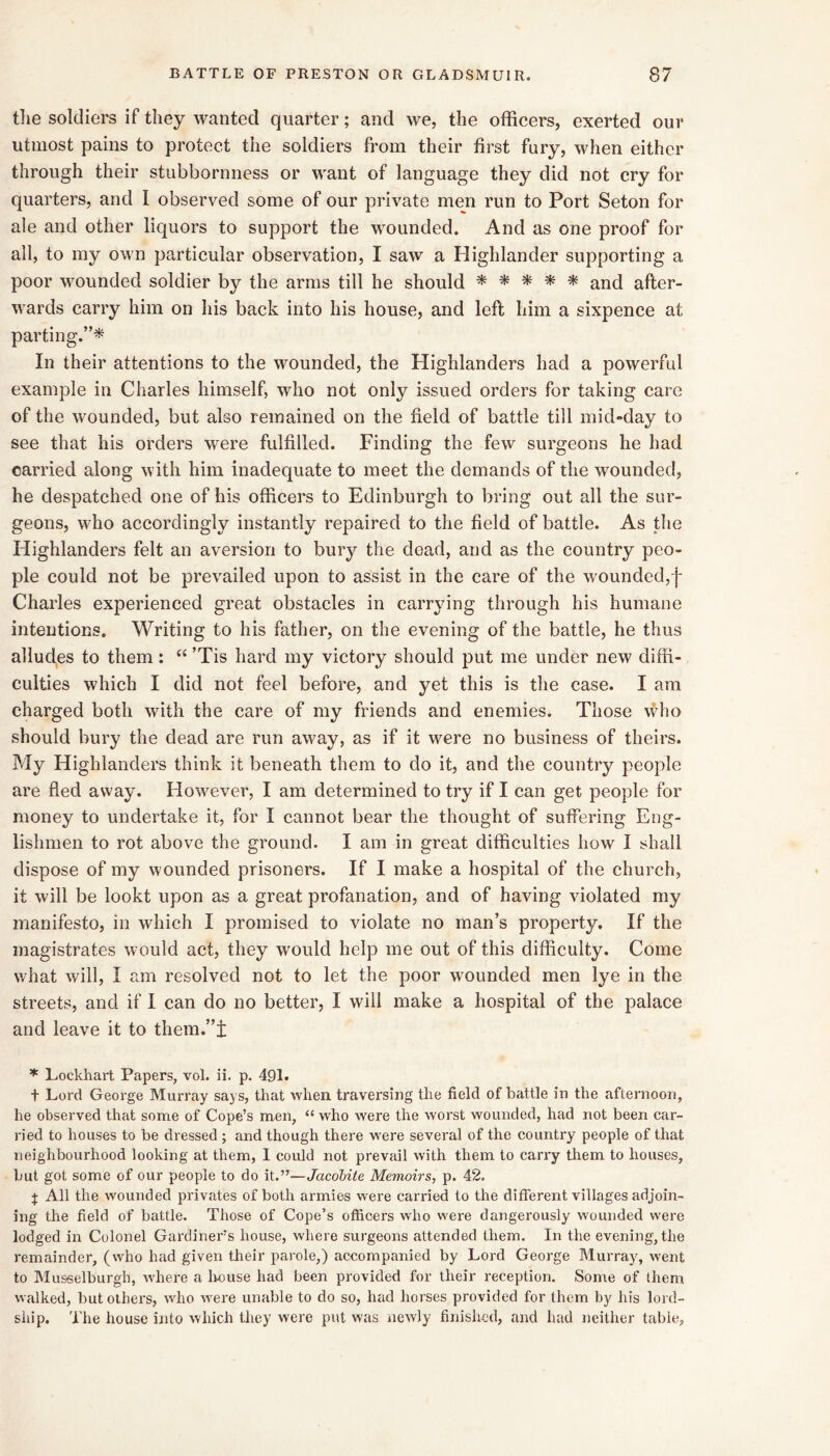 tlie soldiers if they wanted quarter; and we, the officers, exerted our utmost pains to protect the soldiers from their first fury, when either through their stubbornness or want of language they did not cry for quarters, and I observed some of our private men run to Port Seton for ale and other liquors to support the wounded. And as one proof for all, to my own particular observation, I saw a Highlander supporting a poor w^ounded soldier by the arms till he should ^ ^ ^ * and after- wards carry him on his back into his house, and left him a sixpence at parting.”* In their attentions to the wounded, the Highlanders had a powerful example in Charles himself, who not only issued orders for taking care of the wounded, but also remained on the field of battle till mid-day to see that his orders were fulfilled. Finding the few surgeons he had carried along with him inadequate to meet the demands of the wounded, he despatched one of his officers to Edinburgh to bring out all the sur- geons, who accordingly instantly repaired to the field of battle. As the Highlanders felt an aversion to bury the dead, and as the country peo- ple could not be prevailed upon to assist in the care of the wounded,f Charles experienced great obstacles in carrying through his humane intentions. Writing to his father, on the evening of the battle, he thus alludes to them: “ ’Tis hard my victory should put me under new diffi- culties which I did not feel before, and yet this is the case. I am charged both with the care of my friends and enemies. Those who should bury the dead are run away, as if it were no business of theirs. My Highlanders think it beneath them to do it, and the country people are fled away. However, I am determined to try if I can get people for money to undertake it, for I cannot bear the thought of suffering Eng- lishmen to rot above the ground. I am in great difficulties how I shall dispose of my wounded prisoners. If I make a hospital of the church, it will be lookt upon as a great profanation, and of having violated my manifesto, in which I promised to violate no man’s property. If the magistrates would act, they would help me out of this difficulty. Come what will, I am resolved not to let the poor wounded men lye in the streets, and if I can do no better, I will make a hospital of the palace and leave it to them.”!: ^ Lockhart Papers, vol. ii. p. 491. t Lord George Murray says, that when traversing tlie field of battle in the aftei-noon, he observed that some of Cope’s men, “ who were the worst wounded, had not been car- ried to houses to be dressed ; and though there were several of the country people of that neighbourhood looking at them, 1 could not prevail with them to carry them to houses, but got some of our people to do it.”—Jacobite Memoirs, p. 42. j All the wounded privates of both armies were carried to the different villages adjoin- ing the field of battle. Those of Cope’s officers who were dangerously wounded were lodged in Colonel Gardiners house, where surgeons attended them. In the evening, the remainder, (who had given their parole,) accompanied by Lord George Murray, went to Musselburgh, Avhere a liouse had been provided for their reception. Some of (hem walked, but others, who were unable to do so, had horses provided for them by his lord- ship. The house into which they were put was newly finished, and had neither table.