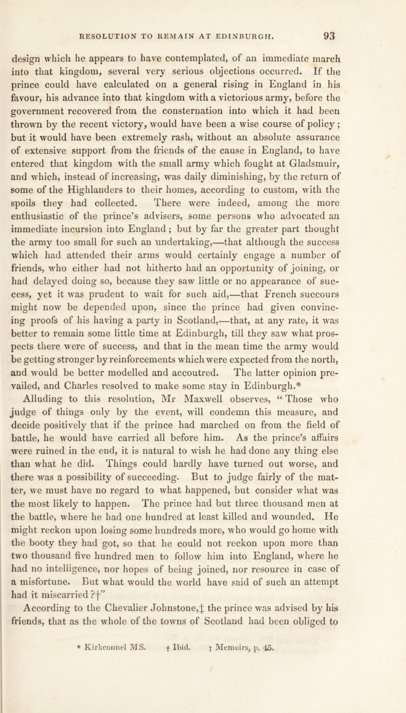 design which he appears to have contemplated, of an immediate march into that kingdom, several very serious objections occurred. If the prince could have calculated on a general rising in England in his favour, his advance into that kingdom with a victorious army, before the government recovered from the consternation into which it had been thrown by the recent victory, would have been a wise course of policy; but it would have been extremely rash, without an absolute assurance of extensive support from the friends of the cause in England, to have entered that kingdom with the small army which fought at Gladsmuir, and which, instead of increasing, was daily diminishing, by the return of some of the Highlanders to their homes, according to custom, with the spoils they had collected. There were indeed, among the more enthusiastic of the prince’s advisers, some persons who advocated an immediate incursion into England; but by far the greater part thought the army too small for such an undertaking,—that although the success which had attended their arms would certainly engage a number of friends, who either had not hitherto had an opportunity of joining, or had delayed doing so, because they saw little or no appearance of suc- cess, yet it was prudent to wait for such aid,—that French succours might now be depended upon, since the prince had given convinc- ing proofs of his having a party in Scotland,—that, at any rate, it wns better to remain some little time at Edinburgh, till they saw what pros- pects there were of success, and that in the mean time the army would be getting stronger by reinforcements which were expected from the north, and would be better modelled and accoutred. The latter opinion pre- vailed, and Charles resolved to make some stay in Edinburgh.* Alluding to this resolution, Mr Maxwell observes, “ Those who judge of things only by the event, will condemn this measure, and decide positively that if the prince had marched on from the field of battle, he would have carried all before him. As the prince’s affairs were ruined in the end, it is natural to wish he had done any thing else than what he did. Things could hardly have turned out worse, and there was a possibility of succeeding. But to judge fairly of the mat- ter, we must have no regard to what happened, but consider what was the most likely to happen. The prince had but three thousand men at the battle, where he had one hundred at least killed and wounded. He might reckon upon losing some hundreds more, who would go home with the booty they had got, so that he could not reckon upon more than two thousand five hundred men to follow him into England, where he had no intelligence, nor hopes of being joined, nor resource in case of a misfortune. But what would the world have said of such an attempt had it miscarried ?f” According to the Chevalier Johnstone,^: the prince was advised by his friends, that as the whole of the towns of Scotland had been obliged to