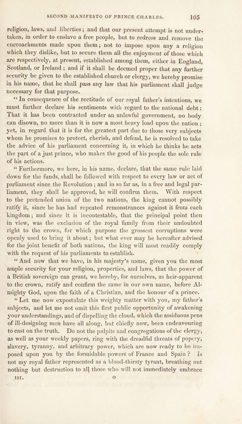 religion, laws, and liberties; and that our present attempt is not under- taken, in order to enslave a free people, but to redress and remove the encroachments made upon them; not to impose upon any a religion which they dislike, but to secure them all the enjoyment of those which are respectively, at present, established among them, either in England, Scotland, or Ireland ; and if it shall be deemed proper that any further security be given to the established church or clergy, we hereby promise in his name, that he shall pass any law that his parliament shall judge necessary for that purpose. ‘‘ In consequence of the rectitude of our royal father’s intentions, we must further declare his sentiments with regard to the national debt; That it has been contracted under an unlawful government, no body can disown, no more than it is now a most heavy load upon the nation ; yet, in regard that it is for the greatest part due to those very subjects whom he promises to protect, cherish, and defend, he is resolved to take the advice of his parliament concerning it, in which he thinks he acts the part of a just prince, who makes the good of his people the sole rule of his actions. “ Furthermore, we here, in his name, declare, that the same rule laid down for the funds, shall be followed with respect to every law or act of parliament since the Revolution ; and in so far as, in a free and legal par- liament, they shall be approved, he will confirm them. With respect to the pretended union of the two nations, the king cannot possibly ratify it, since he has had repeated remonstrances against it from each kingdom ; and since it is incontestable, that the principal point then in view, was the exclusion of the royal family from their undoubted right to the crown, for which purpose the grossest corruptions were openly used to bring it about; but what ever may be hereafter advised for the joint benefit of both nations, the king will most readily comply with the request of his parliaments to establish. And now that we have, in his majesty’s name, given you the most ample security for your religion, properties, and laws, that the power of a British sovereign can grant, we hereby, for ourselves, as heir-apparent to the crown, ratify and confirm the same in our own name, before Al- mighty God, upon the faith of a Christian, and the honour of a prince. “ Let me now expostulate this weighty matter with you, my father's subjects, and let me not omit this first public opportunity of awakening your understandings, and of dispelling the cloud, which the assiduous pens of ill-designing men have all along, but chiefly now, been endeavouring to cast on the truth. Do not the pulpits and congregations of the clergy, as well as your weekly papers, ring with the dreadful threats of popery, slavery, tyranny, and arbitrary power, which are now ready to be im- posed upon you by the formidable powers of France and Spain ? Is not my royal father represented as a blood-thirsty tyrant, breathing out nothing but destruction to all those who will not immediately embrace III. o