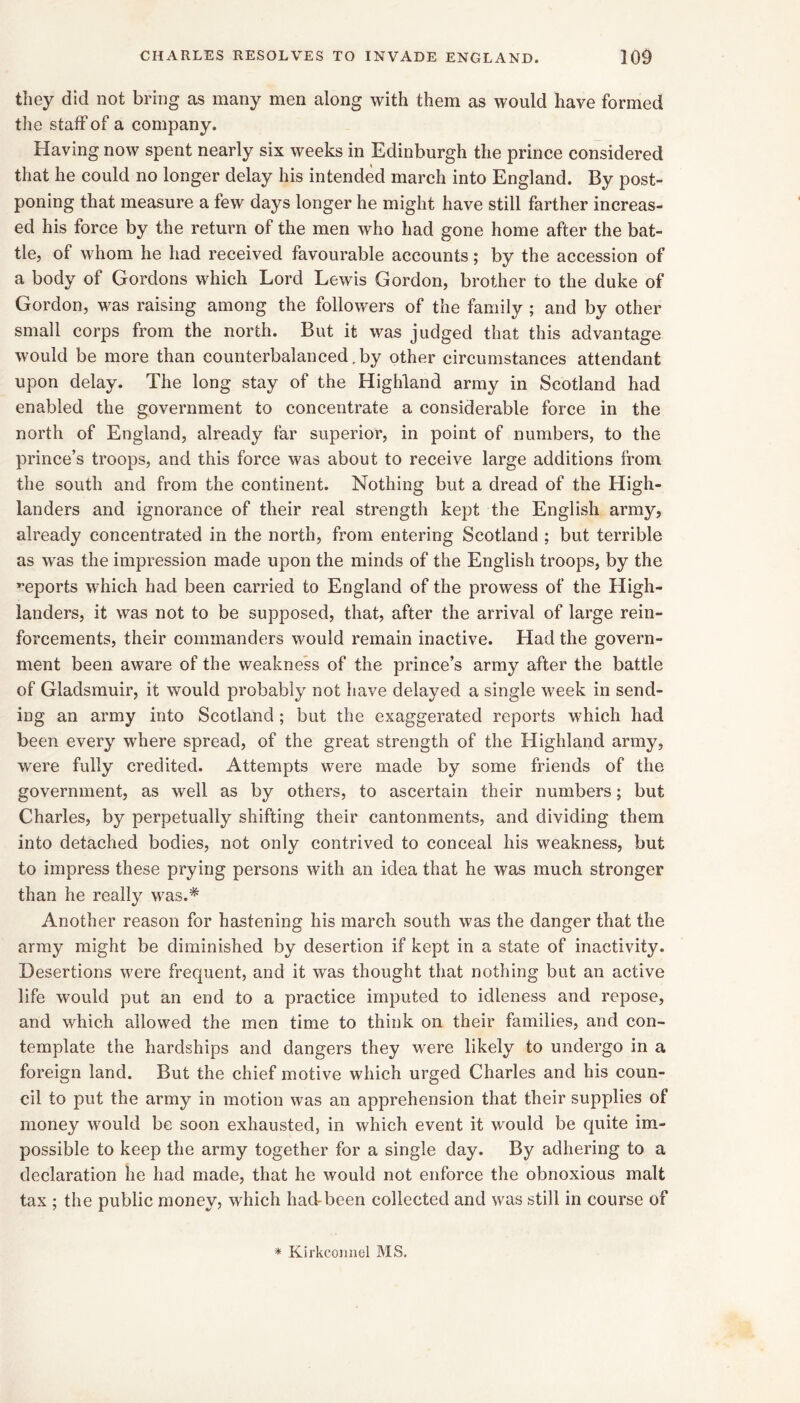 they did not bring as many men along with them as would have formed the staff of a company. Having now spent nearly six weeks in Edinburgh the prince considered that he could no longer delay his intended march into England. By post- poning that measure a few days longer he might have still farther increas- ed his force by the return of the men who had gone home after the bat- tle, of whom he had received favourable accounts; by the accession of a body of Gordons which Lord Lewis Gordon, brother to the duke of Gordon, was raising among the followers of the family ; and by other small corps from the north. But it was judged that this advantage would be more than counterbalanced,by other circumstances attendant upon delay. The long stay of the Highland army in Scotland had enabled the government to concentrate a considerable force in the north of England, already far superior, in point of numbers, to the prince’s troops, and this force was about to receive large additions from the south and from the continent. Nothing but a dread of the High- landers and ignorance of their real strength kept the English army, already concentrated in the north, from entering Scotland ; but terrible as was the impression made upon the minds of the English troops, by the ’’eports which had been carried to England of the prowess of the High- landers, it was not to be supposed, that, after the arrival of large rein- forcements, their commanders would remain inactive. Had the govern- ment been aware of the weakness of the prince’s army after the battle of Gladsmuir, it would probably not have delayed a single week in send- ing an army into Scotland; but the exaggerated reports which had been every where spread, of the great strength of the Highland army, were fully credited. Attempts were made by some friends of the government, as well as by others, to ascertain their numbers; but Charles, by perpetually shifting their cantonments, and dividing them into detached bodies, not only contrived to conceal his weakness, but to impress these prying persons with an idea that he was much stronger than he really was.* Another reason for hastening his march south was the danger that the army might be diminished by desertion if kept in a state of inactivity. Desertions were frequent, and it was thought that nothing but an active life would put an end to a practice imputed to idleness and repose, and which allowed the men time to think on their families, and con- template the hardships and dangers they were likely to undergo in a foreign land. But the chief motive which urged Charles and his coun- cil to put the army in motion was an apprehension that their supplies of money would be soon exhausted, in which event it would be quite im- possible to keep the army together for a single day. By adhering to a declaration he had made, that he would not enforce the obnoxious malt tax ; the public money, which hacfbeen collected and was still in course of