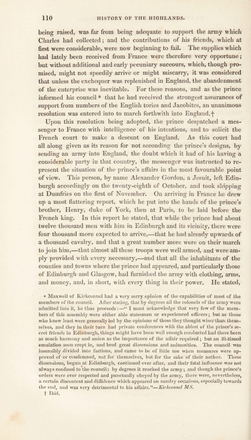 being raised, was far from being adequate to support the army which Charles had collected; and the contributions of his friends, which at first were considerable, were now beginning to fail. The supplies which had lately been received from France were therefore very opportune; but without additional and early pecuniary succours, which, though pro- mised, might not speedily arrive or might miscarry, it was considered that unless the exchequer was replenished in England, the abandonment of the enterprise was inevitable. For these reasons, and as the prince informed his council * that he had received the strongest assurances of support from numbers of the English tories and Jacobites, an unanimous resolution was entered into to march forthwith into England.']' Upon this resolution being adopted, the prince despatched a mes- senger to France with intelligence of his intentions, and to solicit the French court to make a descent on England. As this court had all along given as its reason for not seconding the prince’s designs, by sending an army into England, the doubt which it had of his having a considerable party in that country, the messenger was instructed to re- present the situation of the prince’s affairs in the most favourable point of view. This person, by name Alexander Gordon, a Jesuit, left Edin- burgh accordingly on the twenty-eighth of October, and took shipping at Dumfries on the first of November. On arriving in France he drew up a most flattering report, which he put into the hands of the prince’s brother, Henry, duke of York, then at Paris, to be laid before the French king. In this report he stated, that while the prince had about twelve thousand men with him in Edinburgh and its vicinity, there were four thousand more expected to arrive,—that he had already upwards of a thousand cavalry, and that a great number more were on their march to join him,—that almost all these troops were well armed, and were am- ply provided with every necessary,—and that all the inhabitants of the counties and towns where the prince had appeared, and particularly those of Edinburgh and Glasgow, had furnished the array with clothing, arms, and money, and, in short, with every thing in their power. He stated, * Maxwell of Kirkconnel had a very sorry opinion of the capabilities of most of the members of the council. After stating, that by degrees all the colonels of the army were admitted into it, he thus proceeds :—“ I must acknowledge that very few of the mem- bers of this assembly were either able statesmen or experienced officers; but as those who knew least were generally led by the opinions of those they thought wiser than them- selves, and they in their turn had private conferences with the ablest of the prince’s se- cret friends in Edinburgh, things might have been well enough conducted had there been as much harmony and union as the importance of the affair required ; but an ill-timed emulation soon crept in, and bred great dis.sensions and animosities. The council was insensibly divided into factions, and came to be of little use when measures were ap- proved of or condemned, not for themselves, but for the sake of their author. These dissensions, begun at Edinburgh, continued ever after, and their fatal influence was not always confined to the council: by degrees it reached the army, and though the prince’s ordeis were ever respected and punctually obeyed by the army, there were, nevertheless, a certain discontent and diffidence which ajtpearcd on sundry occasions, especially towards the end, and was very detrimental to his affairs.”—Kirkconnel MS. t Ibid.