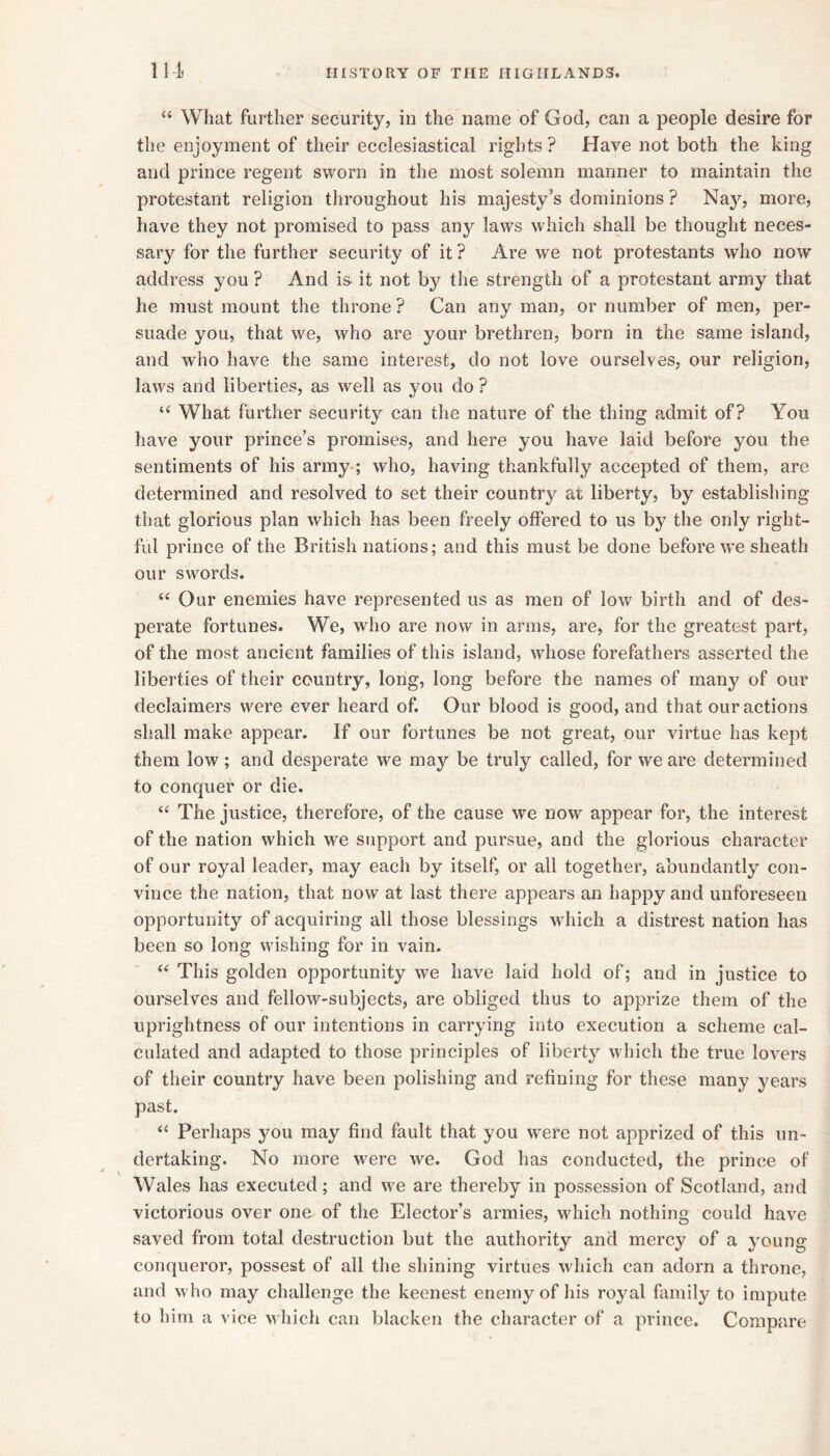 “ What further security, in the name of God, can a people desire for the enjoyment of their ecclesiastical rights ? Have not both the king and prince regent sworn in the most solemn manner to maintain the protestant religion throughout his majesty’s dominions ? Na}'', more, have they not promised to pass any laws which shall be thought neces- sary for the further security of it ? Are we not protestants who now address you ? And is- it not by the strength of a protestant army that he must mount the throne ? Can any man, or number of men, per- suade you, that we, who are your brethren, born in the same island, and who have the same interest, do not love ourselves, our religion, laws and liberties, as well as you do ? “ What further security can the nature of the thing admit of? You have your prince’s promises, and here you have laid before you the sentiments of his army; who, having thankfully accepted of them, are determined and resolved to set their country at liberty, by establishing that glorious plan which has been freely offered to us by the only right- ful prince of the British nations; and this must be done before we sheath our swords. “ Our enemies have represented us as men of low birth and of des- perate fortunes. We, who are now in arms, are, for the greatest part, of the most ancient families of this island, whose forefathers asserted the liberties of their country, long, long before the names of many of our declaimers were ever heard of. Our blood is good, and that our actions shall make appear. If our fortunes be not great, our virtue has kept them low ; and desperate we may be truly called, for we are determined to conquer or die. “ The justice, therefore, of the cause we now appear for, the interest of the nation which we support and pursue, and the glorious character of our royal leader, may each by itself, or all together, abundantly con- vince the nation, that now at last there appears an happy and unforeseen opportunity of acquiring all those blessings which a distrest nation has been so long wishing for in vain. “ This golden opportunity we have laid hold of; and in justice to ourselves and fellow-subjects, are obliged thus to apprize them of the uprightness of our intentions in carrying into execution a scheme cal- culated and adapted to those principles of liberty which the true lovers of their country have been polishing and refining for these many years past. ‘‘ Perhaps you may find fault that you wwe not apprized of this un- dertaking. No more were we. God has conducted, the prince of Wales has executed; and we are thereby in possession of Scotland, and victorious over one of the Elector’s armies, which nothing could have saved from total destruction but the authority and mercy of a young conqueror, possest of all the shining virtues which can adorn a throne, and who may challenge the keenest enemy of his royal family to impute to him a vice which can blacken the character of a prince. Compare