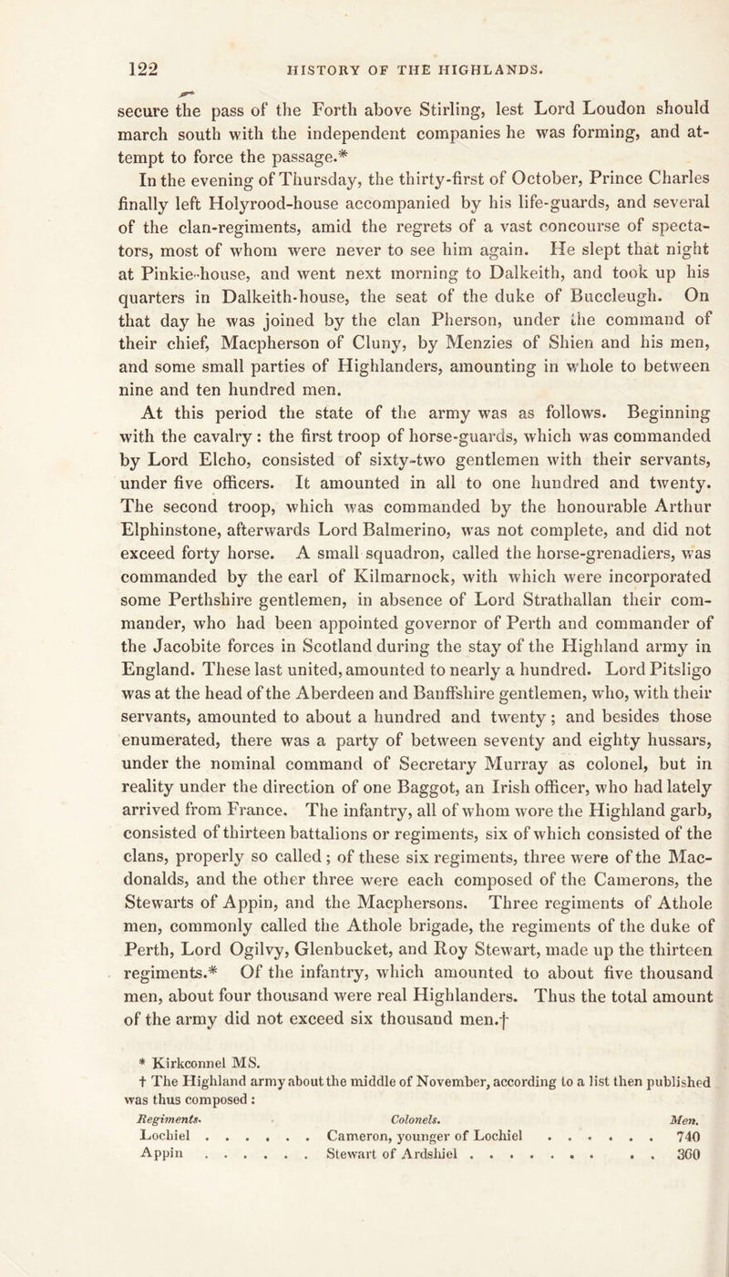 secure the pass of the Forth above Stirling, lest Lord Loudon should march south with the independent companies he was forming, and at- tempt to force the passage.* In the evening of Thursday, the thirty-first of October, Prince Charles finally left Holyrood-house accompanied by his life-guards, and several of the clan-regiments, amid the regrets of a vast concourse of specta- tors, most of whom were never to see him again. He slept that night at Pinkie-house, and went next morning to Dalkeith, and took up his quarters in Dalkeith-house, the seat of the duke of Buccleugh. On that day he was joined by the clan Pherson, under the command of their chief, Macpherson of Cluny, by Menzies of Shien and his men, and some small parties of Highlanders, amounting in whole to between nine and ten hundred men. At this period the state of the army was as follows. Beginning with the cavalry: the first troop of horse-guards, which was commanded by Lord Elcho, consisted of sixty-two gentlemen with their servants, under five officers. It amounted in all to one hundred and twenty. The second troop, which was commanded by the honourable Arthur Elphinstone, afterwards Lord Balmerino, was not complete, and did not exceed forty horse. A small squadron, called the horse-grenadiers, was commanded by the earl of Kilmarnock, with which were incorporated some Perthshire gentlemen, in absence of Lord Strathallan their com- mander, who had been appointed governor of Perth and commander of the Jacobite forces in Scotland during the stay of the Highland army in England. These last united, amounted to nearly a hundred. Lord Pitsligo was at the head of the Aberdeen and Banffshire gentlemen, wdio, with their servants, amounted to about a hundred and twenty; and besides those enumerated, there was a party of between seventy and eighty hussars, under the nominal command of Secretary Murray as colonel, but in reality under the direction of one Baggot, an Irish officer, who had lately arrived from France. The infantry, all of whom wore the Highland garb, consisted of thirteen battalions or regiments, six of which consisted of the clans, properly so called ; of these six regiments, three were of the Mac- donalds, and the other three were each composed of the Camerons, the Stewarts of Appin, and the Macphersons, Three regiments of Athole men, commonly called the Athole brigade, the regiments of the duke of Perth, Lord Ogilvy, Glenbucket, and Roy Stewart, made up the thirteen regiments.* Of the infantry, which amounted to about five thousand men, about four thousand were real Highlanders. Thus the total amount of the army did not exceed six thousand men.f * Kirkconnel MS. t The Highland army about the middle of November, according to a list then published was thus composed; Regiments. Colonels. Men, Lochiel Cameron, younger of Lochiel ...... 740 Appin Stewart of Ardsliiel . . 3G0