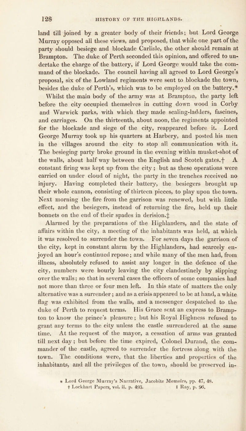 land till joined by a greater body of their friends; but Lord George Murray opposed all these views, and proposed, that while one part of the party should besiege and blockade Carlisle, the other should remain at Brampton. The duke of Perth seconded this opinion, and offered to un- dertake the charge of the battery, if Lord George would take the com- mand of the blockade. The council having all agreed to Lord George’s proposal, six of the Lowland regiments were sent to blockade the town, besides the duke of Perth’s, which was to be employed on the battery.* Whilst the main body of the army was at Brampton, the party left before the city occupied themselves in cutting down wood in Corby and Warwick parks, with which they made scaling-ladders, fascines, and carriages. On the thirteenth, about noon, the regiments appointed for the blockade and siege of the city, reappeared before it. Lord George Murray took up his quarters at Harbery, and posted his men in the villages around the city to stop all communication with it. The besieging party broke ground in the evening within musket-shot of the walls, about half way between the English and Scotch gates, j- A constant firing was kept up from the city; but as these operations were carried on under cloud of night, the party in the trenches received no injurjG Having completed their battery, the besiegers brought up their whole cannon, consisting of thirteen pieces, to play upon the town. Next morning the fire from the garrison was renewed, but with little effect, and the besiegers, instead of returning the fire, held up their bonnets on the end of their spades in derision, j: Alarmed by the preparations of the Highlanders, and the state of affairs within the city, a meeting of the inhabitants was held, at which it was resolved to surrender the town. For seven days the garrison of the city, kept in constant alarm by the Highlanders, had scarcely en- joyed an hour’s continued repose; and while many of the men had, from illness, absolutely refused to assist any longer in the defence of the city, numbers were hourly leaving the city clandestinely by slipping over the walls; so that in several cases the officers of some companies had not more than three or four men left. In this state of matters the only alternative was a surrender; and as a crisis appeared to be at hand, a white flag was exhibited from the walls, and a messenger despatched to the duke of Perth to request terms. His Grace sent an express to Bramp- ton to know the prince’s pleasure; but his Royal Highness refused to grant any terms to the city unless the castle surrendered at the same time. At the request of the mayor, a cessation of arms was granted till next day ; but before the time expired. Colonel Durand, the com- mander of the castle, agreed to surrender the fortress along with the town. The conditions were, that the liberties and properties of the inhabitants, and all the privileges of the town, should be preserved in- * Lord George Murray’s Narrative, Jacobite Memoirs, pp. 47, 48. t Lockhart Papers, vol. ii. p, 493. t Ray, p. 96.