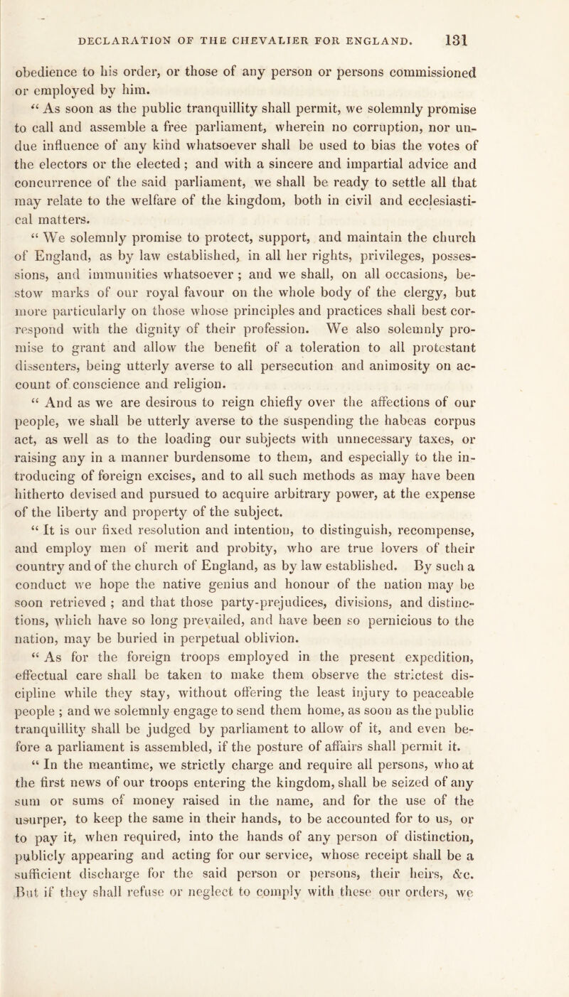 obedience to bis order, or those of any person or persons commissioned or employed by him. As soon as the public tranquillity shall permit, we solemnly promise to call and assemble a free parliament, wherein no corruption, nor un- due influence of any kind whatsoever shall be used to bias the votes of the electors or the elected; and with a sincere and impartial advice and concurrence of the said parliament, we shall be ready to settle all that may relate to the welfare of the kingdom, both in civil and ecclesiasti- cal matters. “ We solemnly promise to protect, support, and maintain the church of England, as by law established, in all her rights, privileges, posses- sions, and immunities whatsoever ; and we shall, on all occasions, be- stow marks of our royal favour on the whole body of the clergy, but more particularly on those whose principles and practices shall best cor- respond with the dignity of their profession. We also solemnly pro- mise to grant and allow the benefit of a toleration to all protestant dissenters, being utterly averse to all persecution and animosity on ac- count of conscience and religion. ‘‘ And as we are desirous to reign chiefly over the affections of our people, we shall be utterly averse to the suspending the habeas corpus act, as well as to the loading our subjects with unnecessary taxes, or raising any in a manner burdensome to them, and especially to the in- troducing of foreign excises, and to all such methods as may have been hitherto devised and pursued to acquire arbitrary power, at the expense of the liberty and property of the subject. “ It is our fixed resolution and intention, to distinguish, recompense, and employ men of merit and probity, who are true lovers of their country and of the church of England, as by law established. By such a conduct we hope the native genius and honour of the nation may be soon retrieved ; and that those party-prejudices, divisions, and distinc- tions, which have so long prevailed, and have been so pernicious to the nation, may be buried in perpetual oblivion. “ As for the foreign troops employed in the present expedition, effectual care shall be taken to make them observe the strictest dis- cipline while they stay, without offering the least injury to peaceable people ; and we solemnly engage to send them home, as soon as the public tranquillitj^ shall be judged by parliament to allow of it, and even be- fore a parliament is assembled, if the posture of affairs shall permit it. “ In the meantime, we strictly charge and require all persons, who at the first news of our troops entering the kingdom, shall be seized of any sum or sums of money raised in the name, and for the use of the usurper, to keep the same in their hands, to be accounted for to us, or to pay it, when required, into the hands of any person of distinction, publicly appearing and acting for our service, whose receipt shall be a sufficient discharge for the said person or persons, their heirs, &c. But if they shall refuse or neglect to comply with these our orders, we