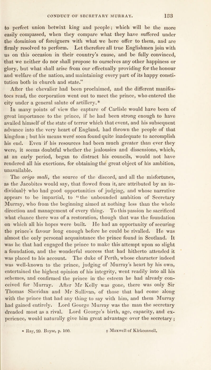 to perfect union betwixt king and people; which will be the more easily compassed, when they compare what they have suffered under the dominion of foreigners with w’hat we here offer to them, and are firmly resolved to perform. Let therefore all true Englishmen join with us on this occasion in their country’s cause, and be fully convinced, that we neither do nor shall propose to ourselves any other happiness or glory, but what shall arise from our effectually providing for the honour and welfare of the nation, and maintaining every part of its happy consti- tution both in church and state.” After the chevalier had been proclaimed, and the different manifes- toes read, the corporation went out to meet the prince, who entered the city under a general salute of artillery.* In many points of view the capture of Carlisle would have been of great importance to the prince, if he had been strong enough to have availed himself of the state of terror which that event, and his subsequent advance into the very heart of England, had thrown the people of that kingdom ; but his means were soon found quite inadequate to accomplish his end. Even if his resources had been much greater than ever they were, it seems doubtful whether the jealousies and dissensions, which, at an early period, began to distract his councils, would not have rendered all his exertions, for obtaining the great object of his ambition, unavailable. The origo mali, the source of the discord, and all the misfortunes, as the Jacobites would say, that flowed from it, are attributed b}’^ an in- dividual'!' who had good opportunities of judging, and whose narrative appears to be impartial, to “ the unbounded ambition of Secretary Murray, who from the beginning aimed at nothing less than the whole direction and management of every thing. To this passion he sacrificed what chance there was of a restoration, though that was the foundation on which all his hopes were built. He had an opportunity of securing the prince’s favour long enough before he could be rivalled. He was almost the only personal acquaintance the prince found in Scotland. It was he that had engaged the prince to make this attempt upon so slight a foundation, and the wonderful success that had hitherto attended it was placed to his account. The duke of Perth, whose character indeed was well-known to the prince, judging of Murray’s heart by his own, entertained the highest opinion of his integrity, went readily into all his schemes, and confirmed the prince in the esteem he had already con- ceived for Murray. After Mr Kelly was gone, there was only Sir Thomas Sheridan and Mr Sullivan, of those that had come along with the prince that had any thing to say with him, and them Murray had gained entirely. Lord George Murray was the man the secretary dreaded most as a rival. Lord George’s birth, age, capacity, and ex- perience, would naturally give him great advantage over the secretary; * Ray, 99. Boyse, p. 100. f Maxwell of Kirkconnell.