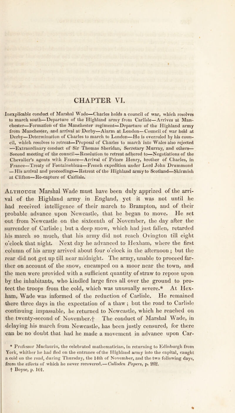 CHAPTER VL Inexplicable conduct of Marshal Wade—Charles holds a council of war, which resolves to march south—Departure of the Highland army from Carlisle—Arrives at Man- chester—Formation of the Manchester regiment—Departure of the Highland army from Manchester, and arrival at Derby—Alarm at London—Council of war held at Derby—Determination of Charles to march to London—He is overruled by his coun- cil, which resolves to retreat—Proposal of Charles to march into Wales also rejected ■—Extraordinary conduct of Sir Thomas Sheridan, Secretary Murray, and others— Second meeting of tlie council—Resolution to retreat adhered to—Negotiations of tlie Chevalier’s agents with France—Arrival of Prince Henry, brother of Charles, in France—Treaty of Fontainebleau—French expedition under Lord John Drummond —His arrival and proceedings—Retreat of the Highland army to Scotland—Skirmish at Clifton—Re-capture of Carlisle. Although Marshal Wade must have been duly apprized of the arri- val of the Highland army in England, yet it was not until he had received intelligence of their march to Brampton, and of their probable advance upon Newcastle, that he began to move. He set out from Newcastle on the sixteenth of November, the day after the surrender of Carlisle; but a deep snow, which had just fallen, retarded his march so much, that his army did not reach Ovington till eight o’clock that night. Next day he advanced to Hexham, where the first column of his army arrived about four o’clock in the afternoon ; but the rear did not get up till near midnight. The army, unable to proceed far- ther on account of the snow, encamped on a moor near the town, and the men were provided with a sufficient quantity of straw to repose upon by the inhabitants, who kindled large fires all over the ground to pro- tect the troops from the cold, which was unusually severe.* At Hex- ham, Wade was informed of the reduction of Carlisle. He remained there three days in the expectation of a thaw; but the road to Carlisle continuing impassable, he returned to Newcastle, which he reached on the twenty-second of November.j' The conduct of Marshal Wade, in delaying his march from Newcastle, has been justly censured, for there can be no doubt that had he made a movement in advance upon Car- * Professor Maclaurin, the celebrated mathematician, in returning to Edinburgh from York, whither he had fled on tbe entrance of the Highland army into the capital, caught a cold on the road, during Thursday, the 14th of November, and the two following days, froni the efi'ects of which he never recovered.— Culloden Papers, p. 262. t Boyse, p. 101.