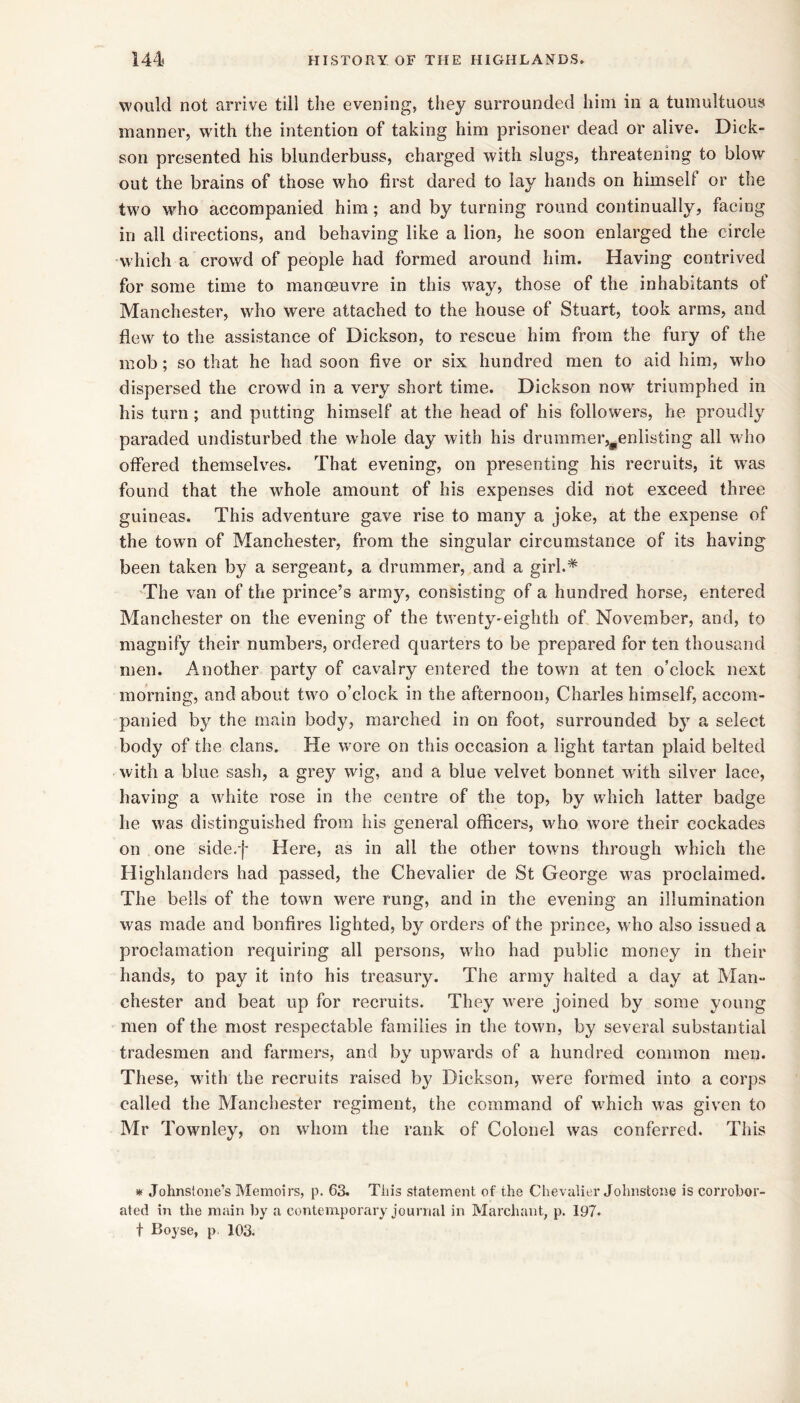 would not arrive till the evening, they surrounded him in a tumultuous manner, wdth the intention of taking him prisoner dead or alive. Dick- son presented his blunderbuss, charged with slugs, threatening to blow out the brains of those who first dared to lay hands on himself or the two who accompanied him; and by turning round continually, facing in all directions, and behaving like a lion, he soon enlarged the circle which a crowd of people had formed around him. Having contrived for some time to manoeuvre in this way, those of the inhabitants of Manchester, who were attached to the house of Stuart, took arms, and flew to the assistance of Dickson, to rescue him from the fury of the mob; so that he had soon five or six hundred men to aid him, who dispersed the crowd in a very short time. Dickson now triumphed in his turn ; and putting himself at the head of his followers, he proudly paraded undisturbed the whole day with his drummer,^enlisting all who offered themselves. That evening, on presenting his recruits, it w^as found that the whole amount of his expenses did not exceed three guineas. This adventure gave rise to many a joke, at the expense of the town of Manchester, from the singular circumstance of its having been taken by a sergeant, a drummer, and a girl.* The van of the prince’s army, consisting of a hundred horse, entered Manchester on the evening of the twenty-^eighth of November, and, to magnify their numbers, ordered quarters to be prepared for ten thousand men. Another party of cavalry entered the town at ten o’clock next morning, and about two o’clock in the afternoon, Charles himself, accom- panied by the main body, marched in on foot, surrounded by a select body of the clans. He w'ore on this occasion a light tartan plaid belted with a blue sash, a grey wig, and a blue velvet bonnet with silver lace, having a white rose in the centre of the top, by which latter badge he w'as distinguished from his general officers, who w'ore their cockades on one side.f Here, as in all the other towns through which the Highlanders had passed, the Chevalier de St George was proclaimed. The bells of the town were rung, and in the evening an illumination was made and bonfires lighted, by orders of the prince, who also issued a proclamation requiring all persons, wdio had public money in their hands, to pay it into his treasury. The army halted a day at Man- chester and beat up for recruits. They were joined by some young men of the most respectable families in the town, by several substantial tradesmen and farmers, and by upwards of a hundred common men. These, wdth the recruits raised by Dickson, were formed into a corps called the Manchester regiment, the command of w^hich was given to Mr Townley, on whom the rank of Colonel was conferred. This * Johnstone’s Memoirs, p. 63. This statement of the Chevalier Johnstone is corrohor- ated in the main by a contemporary journal in Marchant, p. 197- t Boyse, p. 103.