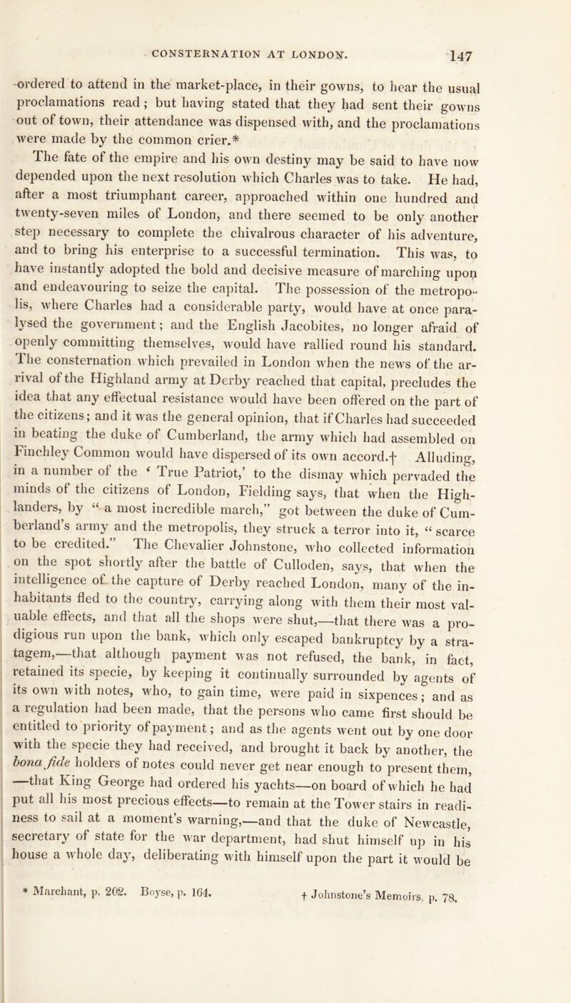 ordered to attend in the market-place, in their gowns, to hear the usual proclamations read; but having stated that they had sent their gowns out of town, their attendance was dispensed with, and the proclamations were made by the common crier.^ The fate of the empire and his own destiny may be said to have now depended upon the next resolution which Charles was to take. He had, after a most triumphant career, approached within one hundred and twenty-seven miles of London, and there seemed to be only another step necessary to complete the chivalrous character of his adventure, and to bring his enterprise to a successful termination. This was, to have instantly adopted the bold and decisive measure of marching upon and endeavouring to seize the capital. The possession of the metropo- lis, where Charles had a considerable party, would have at once para- lysed the government; and the English Jacobites, no longer afraid of openly committing themselves, w'ould have rallied round his standard. The consternation which prevailed in London when the news of the ar- lival of the Highland army at Derby reached that capital, precludes the idea that any effectual resistance would have been offered on the part of the citizens; and it was the general opinion, that if Charles had succeeded in beating the duke of Cumberland, the army which had assembled on Finchley Common would have dispersed of its own accord.f Alluding, in a numbei of the ^ True Patriot, to the dismay which pervaded the minds of the citizens of London, Fielding says, that when the High- landers,^ by “ a most incredible march,” got between the duke of Cum- berland s army and the metropolis, they struck a terror into it, “ scarce to be credited.” The Chevalier Johnstone, who collected information on the spot shortly after the battle of Culloden, says, that when the intelligence of the capture of Derby reached London, ma,ny of the in- habitants fled to the country, carrying along with them their most val- uable effects, and that all the shops were shut,—that there was a pro- digious run upon the bank, which only escaped bankruptcy by a stra- tagem,—that although payment was not refused, the bank, in fact, retained its specie, by keeping it eontinually surrounded by agents of its own with notes, M'ho, to gain time, were paid in sixpences; and as a regulation had been made, that the persons who came first should be entitled to priority of payment; and as the agents went out by one door with the specie they had received, and brought it back by another, the hona fide holders of notes could never get near enough to present them, -—that King George had ordered his yachts—on board of which he had put all his most precious effects—to remain at the Tower stairs in readi- ness to sail at a moment’s warning,—and that the duke of Newcastle, secretary of state for the war department, had shut himself up in his house a whole day, deliberating wdth himself upon the part it w'ould be , p. 78. * Marchant, p. 202. Boyse, p. 164. f Johnstone’s Memoirs