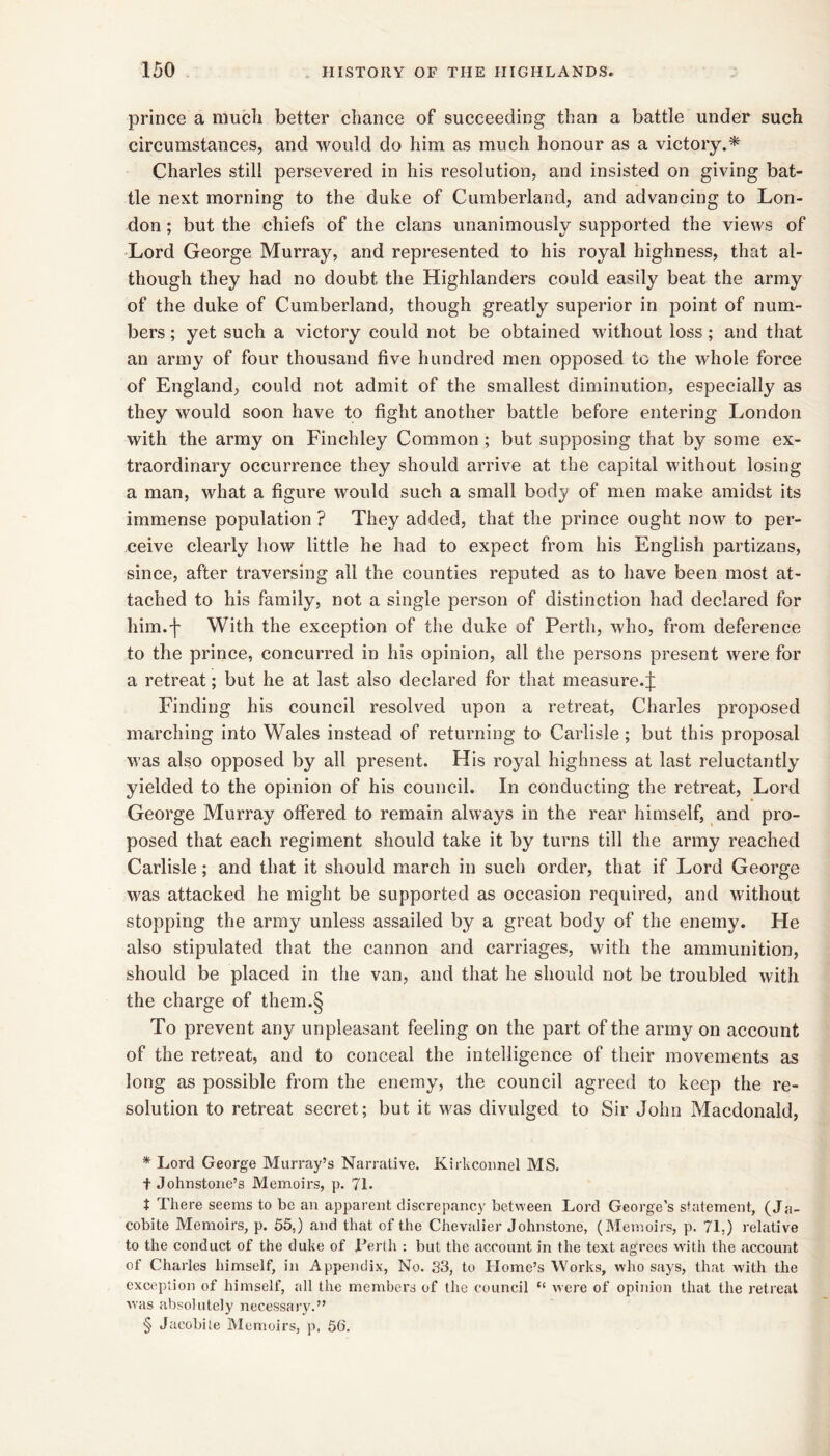 prince a mucli better chance of succeeding than a battle under such circumstances, and would do him as much honour as a victory.* * * § Charles still persevered in his resolution, and insisted on giving bat- tle next morning to the duke of Cumberland, and advancing to Lon- don ; but the chiefs of the clans unanimously supported the views of Lord George Murray, and represented to his royal highness, that al- though they had no doubt the Highlanders could easily beat the army of the duke of Cumberland, though greatly superior in point of num- bers ; yet such a victory could not be obtained without loss; and that an army of four thousand five hundred men opposed to the whole force of England, could not admit of the smallest diminution, especially as they would soon have to fight another battle before entering London with the army on Finehley Common ; but supposing that by some ex- traordinary occurrence they should arrive at the capital without losing a man, what a figure would such a small body of men make amidst its immense population ? They added, that the prince ought now to per- ceive clearly how little he had to expeet from his English partizans, since, after traversing all the eounties reputed as to have been most at- taehed to his family, not a single person of distinetion had declared for him.'l' With the exception of the duke of Perth, who, from deference to the prince, concurred in his opinion, all the persons present were for a retreat; but he at last also declared for that measure.^ Finding his council resolved upon a retreat, Charles proposed marehing into Wales instead of returning to Carlisle; but this proposal was also opposed by all present. His royal highness at last reluetantly yielded to the opinion of his couneil. In conducting the retreat. Lord George Murray offered to remain always in the rear himself, and pro- posed that eaeh regiment should take it by turns till the army reached Carlisle; and that it should mareh in such order, that if Lord George was attacked he might be supported as occasion required, and without stopping the army unless assailed by a great body of the enemy. He also stipulated that the cannon and carriages, with the ammunition, should be placed in the van, and that he should not be troubled with the charge of them.§ To prevent any unpleasant feeling on the part of the army on account of the retreat, and to conceal the intelligence of their movements as long as possible from the enemy, the council agreed to keep the re- solution to retreat secret; but it was divulged to Sir John Macdonald, * Lord George Murray’s Narrative. Kirkcoimel MS. t Johnstone’s Memoirs, p. 71. t There seems to bo an apparent discrepancy between Lord George’s shitement, (Ja- cobite Memoirs, p. 55,) and that of the Chevalier Johnstone, (Monoirs, p. 71.) relative to the conduct of the duke of Terth : but the account in the text agrees with the account of Charles himself, in Appendix, No. S3, to Home’s Works, who says, that with the exception of himself, all the members of the council “ were of opinion that the retreat was absolutely necessaj'y.” § Jacobite Memoirs, p. 56.