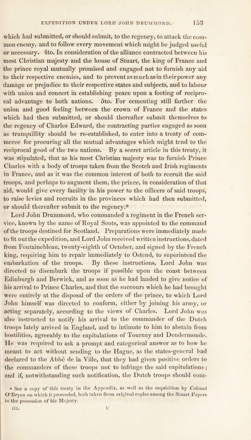 which had submitted, or should submit, to the regency, to attack the coni” mon enemy, and to follow every movement which might be judged useful or necessary. 4to. In consideration of the alliance contracted between his most Christian majesty and the house of Stuart, the king of France and the prince royal mutually promised and engaged not to furnish any aid to their respective enemies, and to prevent asmuchasin theirpower any damage or prejudice to their respective states and subjects, and to labour with union and concert in establishing peace upon a footing of recipro- cal advantage to both nations. 5to. For cementing still farther the union and good feeling between the crown of France and the states which had then submitted, or should thereafter submit themselves to the regency of Charles Edward, the contracting parties engaged as soon as tranquillity should be re-established, to enter into a treaty of com- merce for procuring all the mutual advantages which might tend to the reciprocal good of the two nations. By a secret article in this treaty, it was stipulated, that as his most Christian majesty was to furnish Prince Charles with a body of troops taken from the Scotch and Irish regiments in France, and as it was the common interest of both to recruit the said troops, and perhaps to augment them, the prince, in consideration of that aid, would give every facility in his power to the officers of said troops, to raise levies and recruits in the provinces which had then submitted, or should thereafter submit to the regency.* Lord John Drummond, who commanded a regiment in the French ser- vice, known by the name of Royal Scots, was appointed to the command of the troops destined for Scotland. Preparations were immediately made to fit out the expedition, and Lord John received written instructions, dated from Fontainebleau, twenty-eighth of October, and signed by the French king, requiring him to repair immediately to Ostend, to superintend the embarkation of the troops. By these instructions. Lord John was directed to disembark the troops if possible upon the coast between Edinburgh and Berwick, and as soon as he had landed to give notice of his arrival to Prince Charles, and that the succours which he had brought were entirely at the disposal of the orders of the prince, to which Lord John himself was directed to conform, either by joining his army, or acting separately, according to the views of Charles. Lord Jolin was also instructed to notify his arrival to the commander of the Dutch troops lately arrived in England, and to intimate to him to abstain from hostilities, agreeably to the capitulations of Tournay and Dendermondc. He was required to ask a prompt and categorical answer as to how he meant to act without sending to the Hague, as the states-general had declared to the Abbe de la Ville, that they had given positive orders to the commanders of these troops not to infringe the said capitulations ; and if, notwithstanding such notification, the Dutch troops should com- * See a copy of this treaty in the Appendix, as well as the requisition hy Colonel O’Bryen on which it proceeded, both taken from original copies among the Stuart Tapers in the possession of his Majesty. 111. U