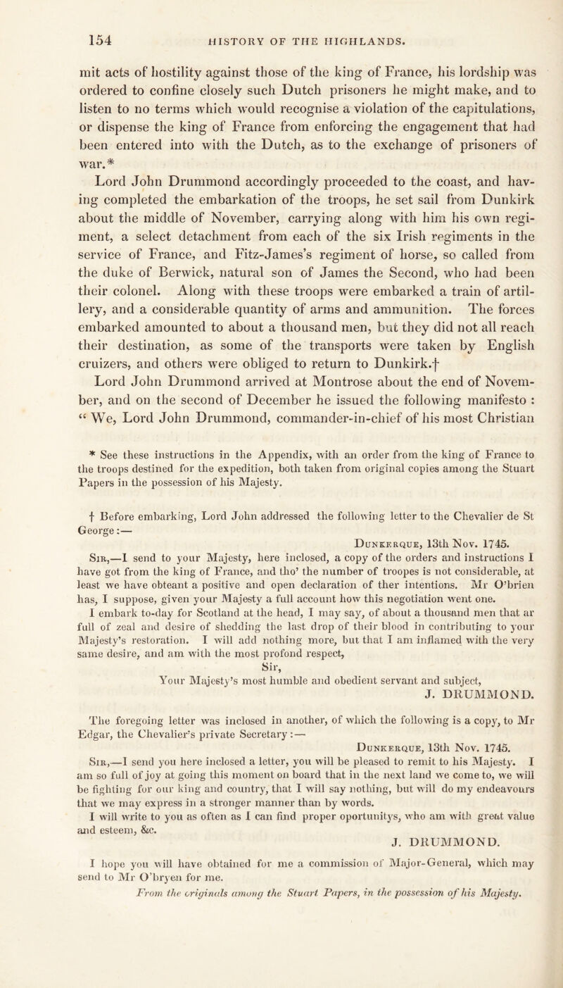 mit acts of hostility against those of the king of France, his lordship was ordered to confine closely such Dutch prisoners he might make, and to listen to no terms which would recognise a violation of the capitulations, or dispense the king of France from enforcing the engagement that had been entered into with the Dutch, as to the exchange of prisoners of war.* Lord John Drummond accordingly proceeded to the coast, and hav- ing completed the embarkation of the troops, he set sail from Dunkirk about the middle of November, carrying along with him his own regi- ment, a select detachment from each of the six Irish regiments in the service of France, and Fitz-James’s regiment of horse, so called from the duke of Berwick, natural son of James the Second, who had been their colonel. Along with these troops were embarked a train of artil- lery, and a considerable quantity of arms and ammunition. The forces embarked amounted to about a thousand men, but they did not all reach their destination, as some of the transports were taken by English cruizers, and others were obliged to return to Dunkirk.f Lord John Drummond arrived at Montrose about the end of Novem- ber, and on the second of December he issued the following manifesto : “ We, Lord John Drummond, commander-in-chief of his most Christian ^ See these instructions in the Appendix, with an order from the king of France to the troops destined for the expedition, both taken from original copies among the Stuart Papers in the possession of his Majesty. f Before embarking, Lord John addressed the following letter to the Chevalier de St George;— Dunkerque, 13th Nov. 1745. Sir,—1 send to your Majesty, here inclosed, a copy of the orders and instructions I have got from the king of France, and tho’ the number of troopes is not considerable, at least we have obteant a positive and open declaration of ther intentions. Mr O’brien has, I suppose, given your Majesty a full account how this negotiation went one. 1 embark to-day for Scotland at the head, I may say, of about a thousand men that ar full of zeal and desire of shedding the last drop of their blood in contributing to your Majesty’s restoration. I will add nothing more, but that I am inflamed with the very same desire, and am with the most profond respect, Sir, Your Majesty’s most humble and obedient servant and subject, J. DRUMMOND. The foregoing letter was inclosed in another, of which the following is a copy, to Mr Edgar, the Chevaliers private Secretary:— Dunkerque, 13th Nov. 1745. Sir,—1 send you here inclosed a letter, you will be pleased to remit to his Majesty. I am so full of joy at going this moment on board that in the next land we come to, we will be fighting for our king and country, that I will say nothing, but will do my endeavours that we may express in a stronger manner than by words. I will write to you as often as 1 can find proper oportunitys, who am with great value and esteem, &c. J. DRUMMOND. I hope you will have obtained for me a commission of Major-General, which may send to Mr O’bryen for me. Fro7n the originals anumg the Stuai't Papers, in the possession of his Majesty.