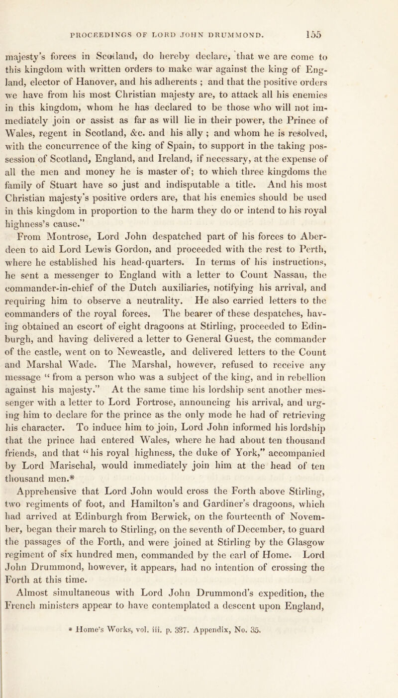 majesty’s forces in Scoiland, do hereby declare, that we are come to this kingdom with written orders to make war against the king of Eng- land, elector of Hanover, and his adherents ; and that the positive orders we have from his most Christian majesty are, to attack all his enemies in this kingdom, whom he has declared to be those who will not im- mediately join or assist as far as will lie in their power, the Prince of Wales, regent in Seotland, &c. and his ally ; and whom he is resolved, with the concurrenee of the king of Spain, to support in the taking pos- session of Scotland, England, and Ireland, if necessary, at the expense of all the men and money he is master of; to w hich three kingdoms the family of Stuart have so just and indisputable a title. And his most Christian majesty’s positive orders are, that his enemies should be used in this kingdom in proportion to the harm they do or intend to his royal highness’s cause.” From Montrose, Lord John despatehed part of his forces to Aber- deen to aid Lord Lewis Gordon, and proceeded with the rest to Perth, w^here he established his head* quarters. In terms of his instructions, he sent a messenger to England with a letter to Count Nassau, the comraander-in-chief of the Dutch auxiliaries, notifying his arrival, and requiring him to observe a neutrality. He also carried letters to the commanders of the roj'^al forces. The bearer of these despatches, hav- ing obtained an escort of eight dragoons at Stirling, proceeded to Edin- burgh, and having delivered a letter to General Guest, the eommander of the castle, went on to New^eastle, and delivered letters to the Count and Marshal Wade. The Marshal, however, refused to receive any message from a person who was a subject of the king, and in rebellion against his majesty.” At the same time his lordship sent another mes- senger with a letter to Lord Fortrose, announcing his arrival, and urg- ing him to declare for the prince as the only mode he had of retrieving his character. To induce him to join. Lord John informed his lordship that the prince had entered Wales, where he had about ten thousand friends, and that ‘‘ his royal highness, the duke of York,” accompanied by Lord Marisehal, would immediately join him at the head of ten thousand men.^ Apprehensive that Lord John wmuld cross the Forth above Stirling, two regiments of foot, and Hamilton’s and Gardiner’s dragoons, which had arrived at Edinburgh from Berwick, on the fourteenth of Novem- ber, began their march to Stirling, on the seventh of December, to guard the passages of the Forth, and were joined at Stirling by the Glasgow regiment of six hundred men, commanded by the earl of Home. Lord John Drummond, however, it appears, had no intention of crossing the Forth at this time. Almost simultaneous with Lord John Drummond’s expedition, the French ministers appear to have contemplated a descent upon England, * Home's Works, vol. ili. p. 327. Appendix, No. 35.