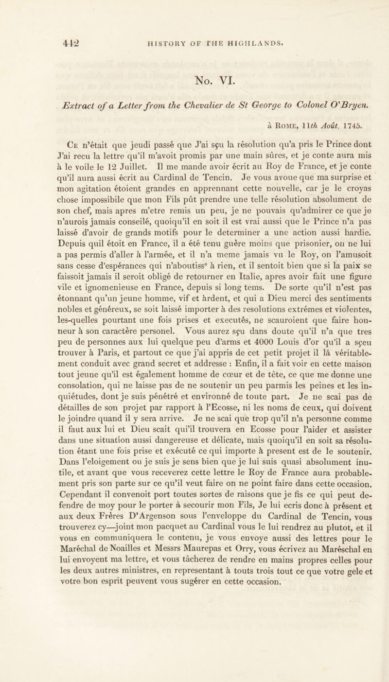 No. VI. Extract of a Letter from the Chevalier de St George to Colonel O'Bryen. a Rome, 11^^ Aout, 1745, Ce n’etait que jeiidi passe que J’ai spu la resolution qu’a pris le Prince dont J’ai recu la lettre qu’il m’avoit promis par une main sures, et je conte aura mis a le voile le 12 Juillet. II me mande avoir ecrit an Roy de France, et je conte qu’il aura aussi ecrit au Cardinal de Tencin. Je vous avoue que ma surprise et mon agitation etoient grandes en apprennant eette nouvelle, car je le croyas chose impossibile que mon Fils put prendre une telle resolution absolument de son chef, mais apres m’etre remis un pen, je ne pouvais qu’admirer ce que je n’aurois jamais conseile, quoiqu’il en soit il est vrai aussi que le Prince n’a pas laisse d’avoir de grands motifs pour le determiner a une action aussi hardie. Depuis quil etoit en France, il a ete tenu guere moins que prisonier, on ne lui a pas permis d’aller a I’amiee, et il n’a meme jamais vu le Roy, on I’amusoit sans cesse d’esp^rances qui n’aboutiss® a rien, et il sentoit bien que si la paix se faissoit jamais il seroit oblige de retourner en Italic, apres avoir fait une figure vile et ignomenieuse en France, depuis si long terns. De sorte qu’il n’est pas etonnant qu’un jeune homme, vif et Ardent, et qui a Dieu merci des sentiments nobles et gen^reux, se soit laisse importer a des resolutions extremes et violentes, les-quelles pourtant une fois prises et executes, ne scauroient que faire hon- iieur a son caractere personel. Vous aurez syu dans doute qu’il n’a que tres peu de personnes aux lui quelque peu d’arms et 4000 Louis d’or qu’il a speu trouver k Paris, et partout ce que j’ai appris de cet petit projet il la veritable- ment conduit avec grand secret et addresse : Enfin, il a fait voir en cette maison tout jeune qu’il est egalement homme de coeur et de tete, ce que me donne une consolation, qui ne laisse pas de ne soutenir un peu parmis les peines et les in- quietudes, dont je suis pen^tre et environne de toute part. Je ne scai pas de detailles de son projet par rapport a I’Ecosse, ni les noms de ceux, qui doivent le joindre quand il y sera arrive. Je ne scai que trop qu’il n’a personne comme il faut aux lui et Dieu scait qui’il trouvera en Ecosse pour I’aider et assister dans une situation aussi dangereuse et delicate, mais quoiqu’il en soit sa resolu- tion etant une fois prise et execute ce qui importe k present est de le soutenir. Dans I’eloigement ou je suis je sens bien que je lui suis quasi absolument inu- tile, et avant que vous receverez cette lettre le Roy de France aura probable- ment pris son parte sur ce qu’il veut faire on ne point faire dans cette occasion. Dependant il convenoit port toutes sortes de raisons que je fis ce qui peut de- fendre de moy pour le porter a secourir mon Fils, Je lui ecris done a present et aux deux Freres D’Argenson sous I’enveloppe du Cardinal de Tencin, vous trouverez cy—joint mon pacquet au Cardinal vous le lui rendrez au plutot, et il vous en communiquera le contenu, je vous envoye aussi des lettres pour le Marechal de Noailles et Messrs Maurepas et Orry, vous ecrivez au Mareschal en lui envoyent ma lettre, et vous tacherez de rendre en mains propres celles pour les deux autres ministres, en representant k touts trois tout ce que votre gele et votre bon esprit peuvent vous sugerer en cette occasion.