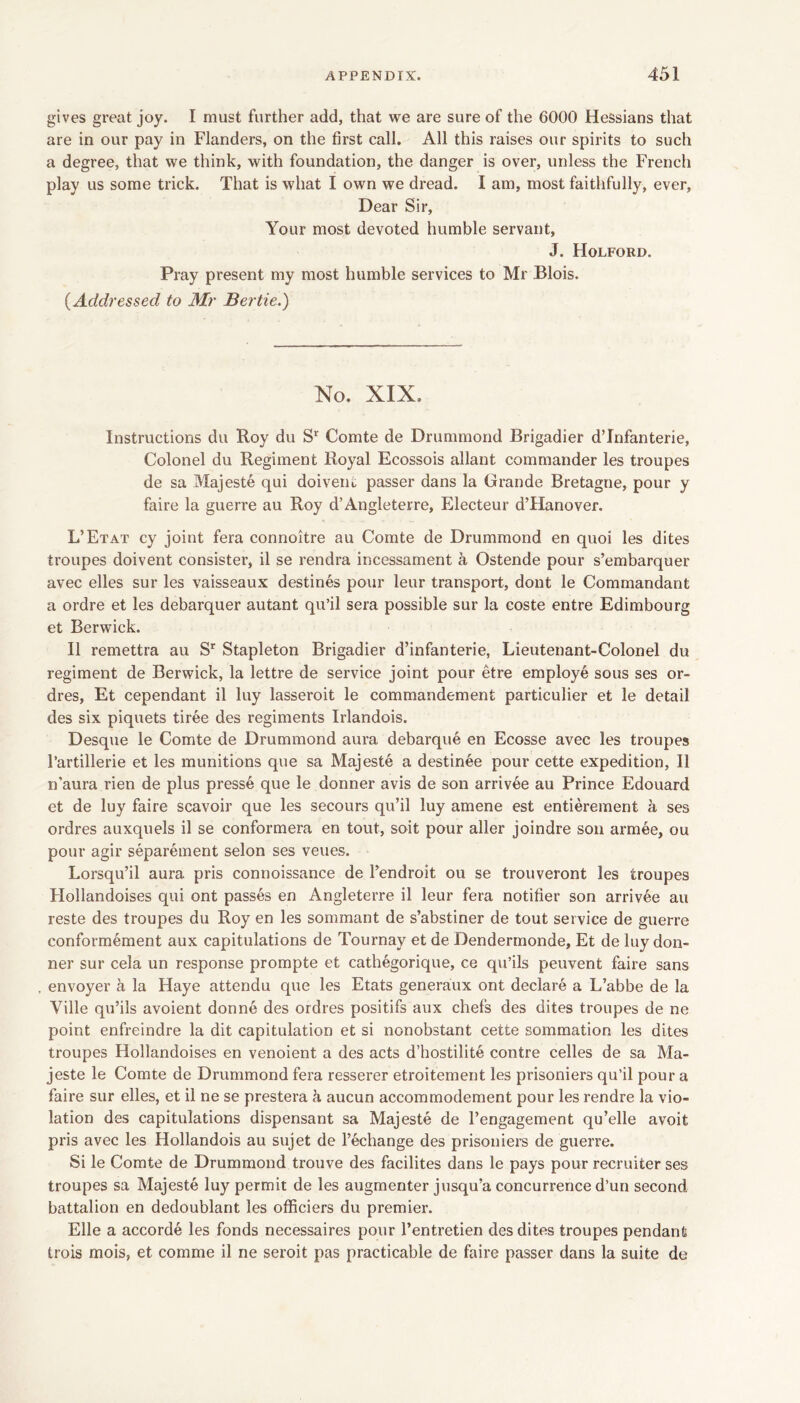 gives great joy. I must further add, that we are sure of the 6000 Hessians that are in our pay in Flanders, on the first call. All this raises our spirits to such a degree, that we think, with foundation, the danger is over, unless the French play us some trick. That is what I own we dread. I am, most faithfully, ever. Dear Sir, Your most devoted humble servant, J. Holford. Pray present my most humble services to Mr Blois. {Addressed to Mr Bertie.) No. XIX. Instructions du Roy du Comte de Drummond Brigadier dTnfanterie, Colonel du Regiment Royal Ecossois allant commander les troupes de sa Majeste qui doivent passer dans la Grande Bretagne, pour y faire la guerre au Roy d’Angleterre, Electeur d’Hanover. L’Etat cy joint fera connoitre au Comte de Drummond en quoi les dites troupes doivent consister, il se rendra incessament a Ostende pour s’embarquer avec elles sur les vaisseaux destines pour leur transport, dont le Commandant a ordre et les debarquer autant qu’il sera possible sur la coste entre Edimbourg et Berwick. II remettra au S’ Stapleton Brigadier d’infanterie, Lieutenant-Colonel du regiment de Berwick, la lettre de service joint pour etre employe sous ses or- dres, Et cependant il luy lasseroit le commandement particulier et le detail des six piquets tiree des regiments Irlandois. Desque le Comte de Drummond aura debarque en Ecosse avec les troupes I’artillerie et les munitions que sa Majeste a destinee pour cette expedition, Il n’aura rien de plus presse que le donner avis de son arrivee au Prince Edouard et de luy faire scavoir que les secours qu’il luy amene est entierement a ses ordres auxquels il se conformera en tout, soit pour aller joindre son armee, ou pour agir separement selon ses veues. Lorsqu’il aura pris connoissance de I’endroit ou se trouveront les troupes Hollandoises qui ont passfe en Angleterre il leur fera notifier son arrivee au reste des troupes du Roy en les sommant de s’abstiner de tout service de guerre conformement aux capitulations de Tournay et de Dendermonde, Et de luy don- ner sur cela un response prompte et cathegorique, ce qu’ils peuvent faire sans envoyer a la Haye attendu que les Etats generaux ont declare a L’abbe de la Ville qu’ils avoient donne des ordres positifs aux chefs des dites troupes de ne point enfreindre la dit capitulation et si nonobstant cette sommation les dites troupes Hollandoises en venoient a des acts d’hostilite centre celles de sa Ma- jeste le Comte de Drummond fera resserer etroitement les prisoniers qu’il pour a faire sur elles, et il ne se prestera h aucun accommodement pour les rendre la vio- lation des capitulations dispensant sa Majeste de I’engagement qu’elle avoit pris avec les Hollandois au sujet de I’echange des prisoniers de guerre. Si le Comte de Drummond trouve des facilites dans le pays pour recruiter ses troupes sa Majeste luy permit de les augmenter jusqu’a concurrence d’un second battalion en dedoublant les officiers du premier. Elle a accorde les fonds necessaires pour I’entretieii des dites troupes pendant trois mois, et comme il ne seroit pas practicable de faire passer dans la suite de