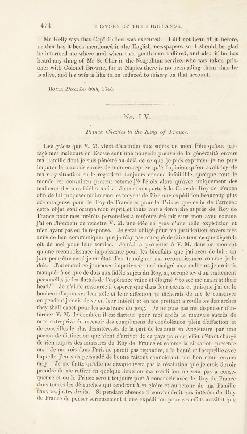 Mr Kelly says that Cap” Bellew was executed. I did not hear of it before, neither has it been mentioned in the English newspapers, so I should be glad he informed me where and when that gentleman suffered, and also if he has heard any thing of Mr St Clair in the Neapolitan service, who was taken pris- oner with Colonel Browne, for at Naples there is no persuading them that he is alive, and his wife is like to. be reduced to misery on that account. 4 Rome, December QOth, 1746. No. LV. Prince Charles to the King of France. Les graces que V. M. vient d’accorder aux sujets de mon Pere qu’ont par- tage mes malheurs en Ecosse sont une nouvelle preuve de la generosite envers ma Famille dont je suis penetre au-dela de ce que je puis exprimer je ne puis imputer la mauvais succes de mon entreprize qii’a I’opinion qu'on avoit icy de ma vray situation en le regardant toujours comme infaillible, quoique tout le monde est convaincu present comme j’e I’etois alors qu’avec uniquement des malheurs des mes fideles amis. Je me transporte a la Cour de Roy de France afin de lui proposer moi-meme les moyens de faire une expedition beaucoup plus advantageuse pour le Roy de France et pour le Prince que celle de farmee: cette objet seul occupe mon esprit et toute autre demarche aupres de Roy de France pour mes interets personelles a toujoui’s ete fait sans mon aveu comme j’ai en I’lionneur de remetre V. M. une idee en gros d’une relle expedition et n’en ayant pas eu de response. Je serai oblige pour ma justification envers mes amis de leur coramimiquer que je n’ay pas manque de faire tout ce que depend- oit de moi pour leur service. Je n’ai a presenter a V. M. dans ce moment qu’une reconnoissance impuissante pour les bienfaits que j’ai recu de lui ; un jour peut-etre serai-je en etat d’en temoigner ma reconnoissance comme je le dois. J’attendrai ce jour avec impatience ; raai malgre mes malheurs je croirois manquer a ce que de dois aux fidele sujets du Roy, si, occupe icy d’un traitement personelle, je les flattais de Fesperance vaine et eloigne “ to see me again at their head.” Je n’ai de ressource k esperer que dans leur coeurs et puisque j’ai eu le bonheur d’eprouver leur zele et leur affection je tacherais de me le conserver en pendant jamais de se en leur interet et en me prettant a roulleles demarches they shall exact pour les soustraire du joug. Je ne puis pas me dispenser d’in- former V. M. de combien il est flatteur pour moi apres le mauvais succes de mon entreprize de recevoir des complimens de condoleance plein d’affection et de conseilles le plus desinteresses de la part de les amis en Angleterre par une person de distinction que vient d’arriver de ce pays pour cet effet n’etant charge de rien aupres des ministres du Roy de France et comme la situation presente on. Je me vois dans Paris ne paroit pas repondre, a la bonte et I’acqueille avec laquelle j’en suis persuade de bonne raisons connoissant son bon coeur envers moy. Je me flatte qu’elle ne desaprouvera pas la resolution que je crois devoir prendre de me retirer en quelque lieux ou ma condition ne sera pas a conse- quence et ou le Prince seroit toujours pret a concourir avec le Roy de France dans toutes les demarches qui rendront a sa gloire et au retour de ma Famille dans ses justes droits. Si pendant absence il conviendroit aux interets du Roy de France de penser serieusement a une expedition pour ces effets aussitot que