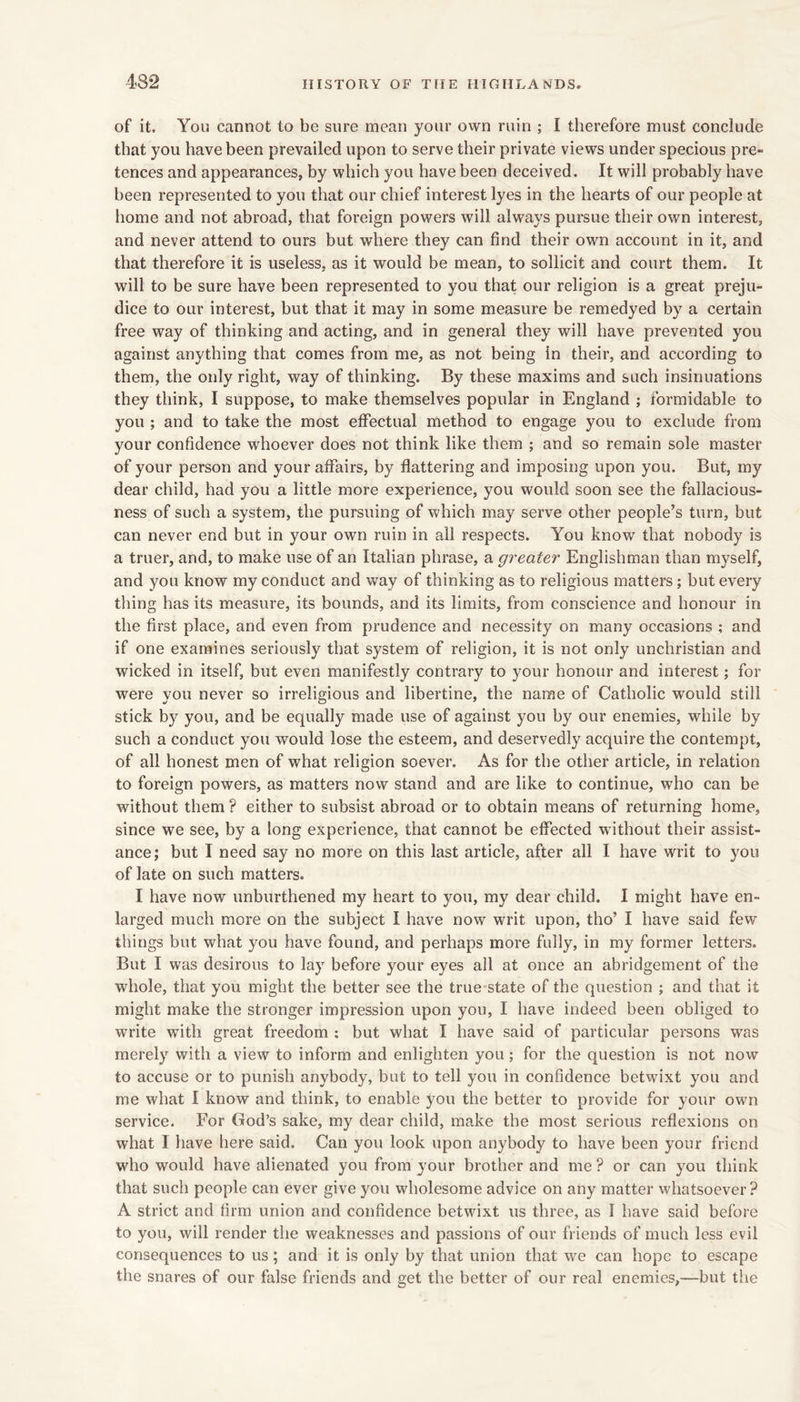 of it. You cannot to be sure mean your own ruin ; I therefore must conclude that you have been prevailed upon to serve their private views under specious pre- tences and appearances, by which you have been deceived. It will probably have been represented to you that our chief interest lyes in the hearts of our people at home and not abroad, that foreign powers will always pursue their own interest, and never attend to ours but where they can find their own account in it, and that therefore it is useless, as it would be mean, to sollicit and court them. It will to be sure have been represented to you that our religion is a great preju- dice to our interest, but that it may in some measure be remedyed by a certain free way of thinking and acting, and in general they will have prevented you against anything that comes from me, as not being in their, and according to them, the only right, way of thinking. By these maxims and such insinuations they think, I suppose, to make themselves popular in England ; formidable to you ; and to take the most effectual method to engage you to exclude from your confidence whoever does not think like them ; and so remain sole master of your person and your affairs, by flattering and imposing upon you. But, my dear child, had you a little more experience, you would soon see the fallacious- ness of such a system, the pursuing of which may serve other people’s turn, but can never end but in your own ruin in all respects. You know that nobody is a truer, and, to make use of an Italian phrase, a greater Englishman than myself, and you know my conduct and way of thinking as to religious matters; but every tiling has its measure, its bounds, and its limits, from conscience and honour in the first place, and even from prudence and necessity on many occasions ; and if one examines seriously that system of religion, it is not only unchristian and wicked in itself, but even manifestly contrary to your honour and interest; for were you never so irreligious and libertine, the name of Catholic would still stick by you, and be equally made use of against you by our enemies, while by such a conduct you would lose the esteem, and deservedly acquire the contempt, of all honest men of what religion soever. As for the other article, in relation to foreign powers, as matters now stand and are like to continue, who can be without them ? either to subsist abroad or to obtain means of returning home, since we see, by a long experience, that cannot be effected without their assist- ance; but I need say no more on this last article, after all I have writ to you of late on such matters. I have now unburthened my heart to you, my dear child. I might have en- larged much more on the subject I have now writ upon, tho’ I have said few things but what you have found, and perhaps more fully, in my former letters. But I was desirous to lay before your eyes all at once an abridgement of the whole, that you might the better see the true state of the question ; and that it might make the stronger impression upon you, I have indeed been obliged to write wnth great freedom ; but what I have said of particular persons was merely with a view to inform and enlighten you; for the question is not now to accuse or to punish anybody, but to tell you in confidence betwixt you and me what I know and think, to enable you the better to provide for your own service. For God’s sake, my dear child, make the most serious reflexions on what I have here said. Can you look upon anybody to have been your friend who would have alienated you from your brother and me ? or can you think that such people can ever give you wholesome advice on any matter whatsoever? A strict and firm union and confidence betwixt us three, as 1 have said before to you, will render the weaknesses and passions of our friends of much less evil consequences to us; and it is only by that union that we can hope to escape the snares of our false friends and get the better of our real enemies,—but the