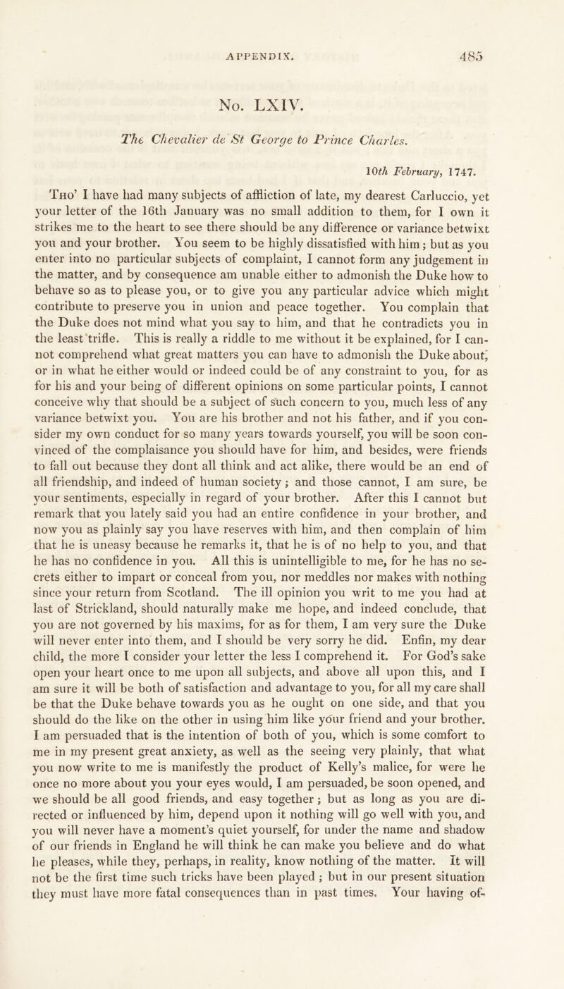 No. LXIV. llie Chevalier de St George to Prince Charles. lOth February, 1747. Tho’ I have bad many subjects of affliction of late, my dearest Carluccio, yet your letter of the 16th January was no small addition to them, for I own it strikes me to the heart to see there should be any difference or variance betwixt you and your brother. You seem to be highly dissatisfied with him; but as you enter into no particular subjects of complaint, I cannot form any judgement in the matter, and by consequence am unable either to admonish the Duke how to behave so as to please you, or to give you any particular advice which might contribute to preserve you in union and peace together. You complain that the Duke does not mind what you say to him, and that he contradicts you in the least‘trifle. This is really a riddle to me without it be explained, for I can- not comprehend what great matters you can have to admonish the Duke about' or in what he either would or indeed could be of any constraint to you, for as for his and your being of different opinions on some particular points, I cannot conceive why that should be a subject of such concern to you, much less of any variance betwixt you. You are his brother and not his father, and if you con- sider my own conduct for so many years towards yourself, you will be soon con- vinced of the complaisance you should have for him, and besides, were friends to fall out because they dont all think and act alike, there would be an end of all friendship, and indeed of human society; and those cannot, I am sure, be your sentiments, especially in regard of your brother. After this I cannot but remark that you lately said you had an entire confidence in your brother, and now you as plainly say you have reserves with him, and then complain of him that he is uneasy because he remarks it, that he is of no help to you, and that he has no confidence in you. All this is unintelligible to me, for he has no se- crets either to impart or conceal from you, nor meddles nor makes with nothing since your return from Scotland. The ill opinion you writ to me you had at last of Strickland, should naturally make me hope, and indeed conclude, that you are not governed by his maxims, for as for them, I am very sure the Duke will never enter into them, and I should be very sorry he did. Enfin, my dear child, the more I consider your letter the less I comprehend it. For God’s sake open your heart once to me upon all subjects, and above all upon this, and I am sure it will be both of satisfaction and advantage to you, for all my care shall be that the Duke behave towards you as he ought on one side, and that you should do the like on the other in using him like your friend and your brother. I am persuaded that is the intention of both of you, which is some comfort to me in my present great anxiety, as well as the seeing very plainly, that what you now write to me is manifestly the product of Kelly’s malice, for were he once no more about you your eyes would, I am persuaded, be soon opened, and we should be all good friends, and easy together; but as long as you are di- rected or influenced by him, depend upon it nothing will go well with you, and you will never have a moment’s quiet yourself, for under the name and shadow of our friends in England he will think he can make you believe and do what he pleases, while they, perhaps, in reality, know nothing of the matter. It will not be the first time such tricks have been played ; but in our present situation they must have more fatal consequences than in past times. Your having of-