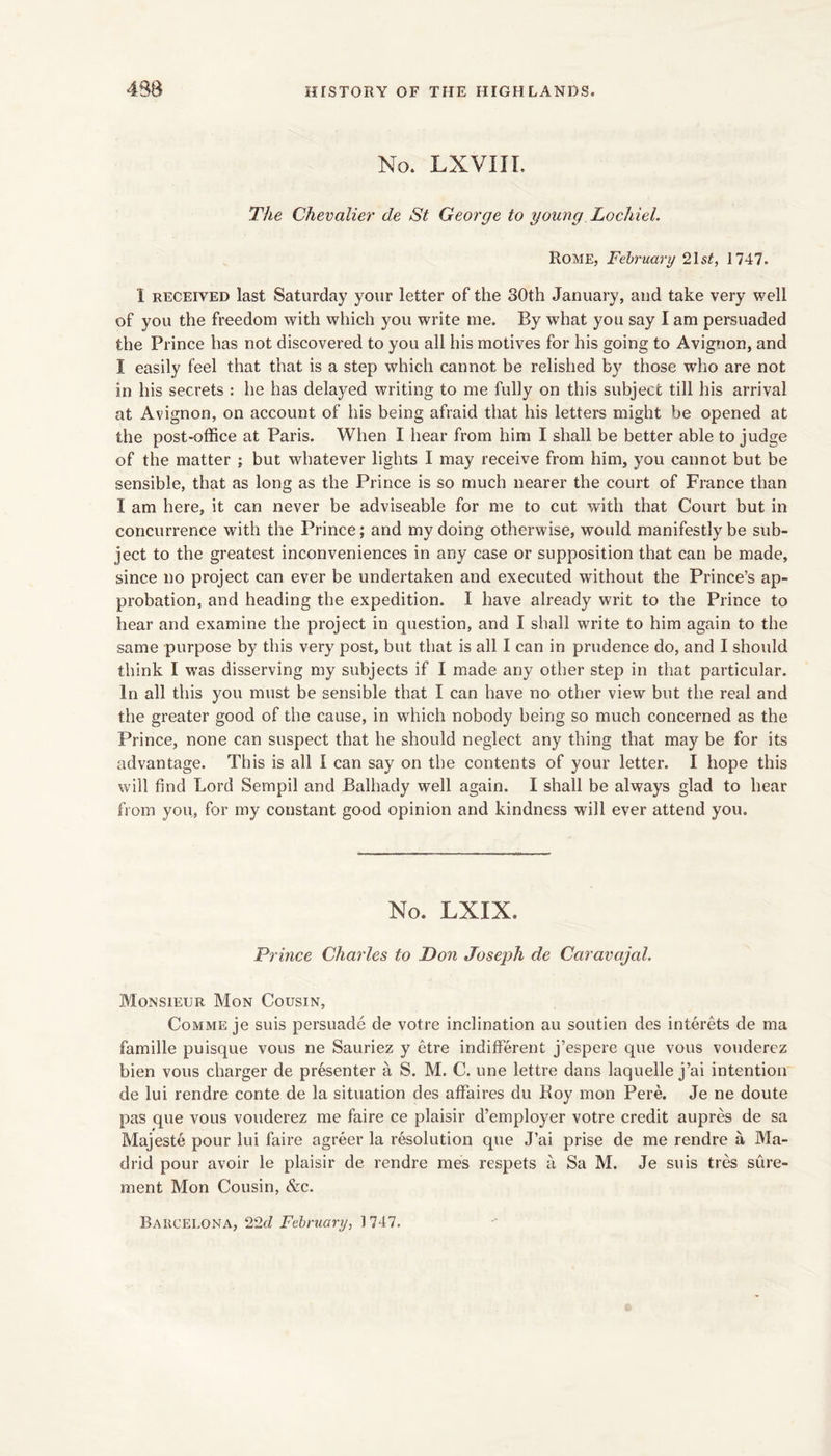 No. LXVIIL The Chevalier de St George to young LochieL Rome, February 21s#, 1747. I RECEIVED last Saturday your letter of the 30th January, and take very well of you the freedom with which you write me. By what you say I am persuaded the Prince has not discovered to you all his motives for his going to Avignon, and I easily feel that that is a step which cannot be relished by those who are not in his secrets : he has delayed writing to me fully on this subject till his arrival at Avignon, on account of his being afraid that his letters might be opened at the post-office at Paris. When I hear from him I shall be better able to judge of the matter ; but whatever lights I may receive from him, you cannot but be sensible, that as long as the Prince is so much nearer the court of France than I am here, it can never be adviseable for me to cut with that Court but in concurrence with the Prince; and my doing otherwise, would manifestly be sub- ject to the greatest inconveniences in any case or supposition that can be made, since no project can ever be undertaken and executed without the Prince’s ap- probation, and heading the expedition. I have already writ to the Prince to hear and examine the project in question, and I shall write to him again to the same purpose by this very post, but that is all I can in prudence do, and I should think I was disserving my subjects if I made any other step in that particular. In all this you must be sensible that I can have no other view but the real and the greater good of the cause, in wffiich nobody being so much concerned as the Prince, none can suspect that he should neglect any thing that may be for its advantage. This is all I can say on the contents of your letter. I hope this will find Lord Sempil and Balhady well again. I shall be always glad to hear from you, for my constant good opinion and kindness will ever attend you. No. LXIX. Prince Charles to Don Joseph de Caravajal. Monsieur Mon Cousin, CoMME je suis persuade de votre inclination au soutien des interets de ma famille puisque vous ne Sauriez y etre indifferent j’espere que vous vouderez bien vous charger de presenter a S. M. C. une lettre dans laquelle j’ai intention de lui rendre conte de la situation des affaires du Boy mon Pere. Je ne doute pas que vous vouderez me faire ce plaisir d’employer votre credit aupres de sa Majeste pour lui faire agreer la resolution que J’ai prise de me rendre a Ma- drid pour avoir le plaisir de rendre mes respets a Sa M. Je suis tres siire- ment Mon Cousin, &c. Barcelona, 22fZ February, 1747.