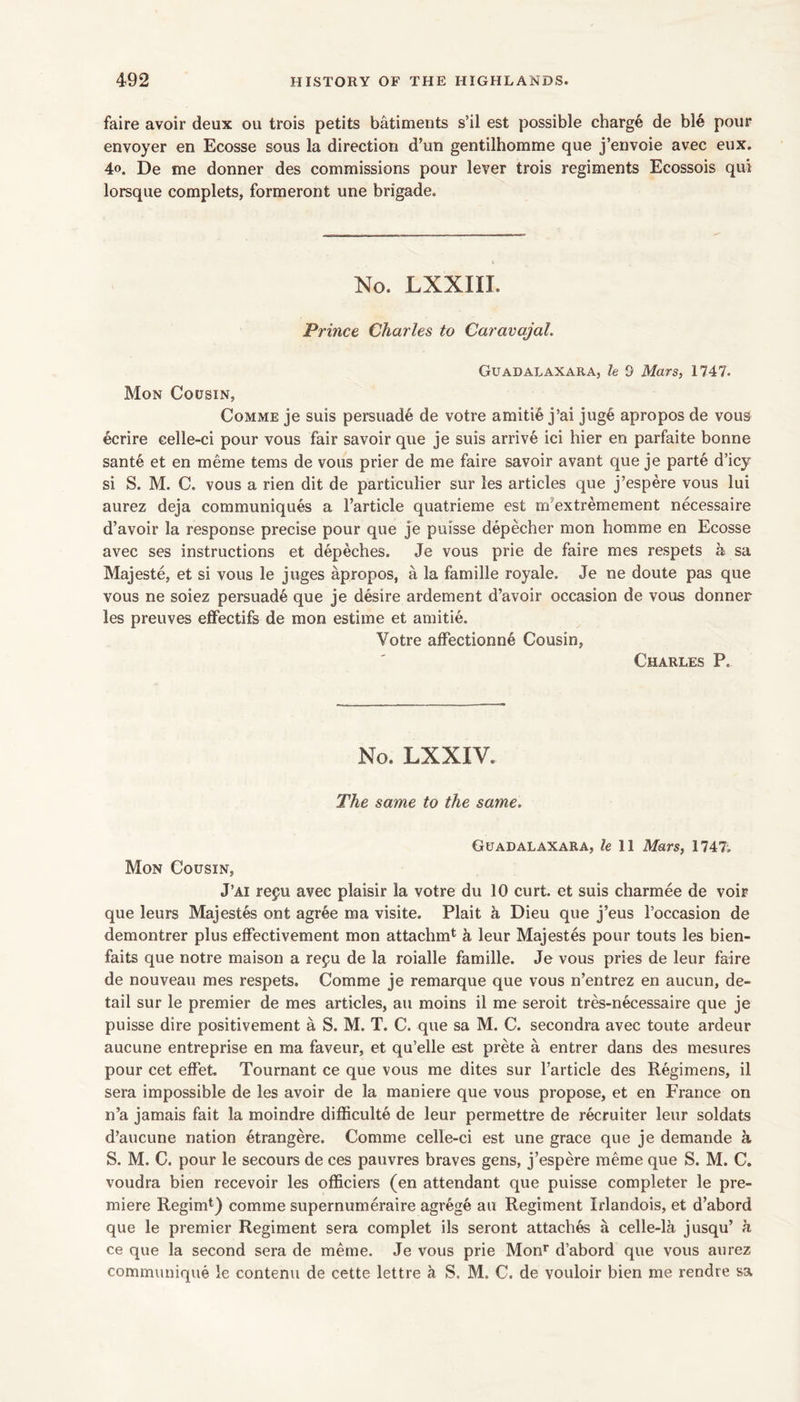 faire avoir deux ou trois petits batiments s’il est possible charge de ble pour envoyer en Ecosse sous la direction d’un gentilhomme que j’envoie avec eiix. 4o. De me donner des commissions pour lever trois regiments Ecossois qui lorsque complets, formeront une brigade. No. LXXIII. Prince Charles to Caravajal. Guadalaxara, le 0 Mars, 1747. Mon Cousin, CoMME je suis persuade de votre amitie j’ai juge apropos de vous ecrire celle-ci pour vous fair savoir que je suis arrive ici bier en parfaite bonne sante et en meme terns de vous prier de me faire savoir avant que je parte d’icy si S. M. C. vous a rien dit de particulier sur les articles que j’espere vous lui aurez deja communiques a I’article quatrieme est m’extremement necessaire d’avoir la response precise pour que je puisse depecher mon homme en Ecosse avec ses instructions et depeches. Je vous prie de faire mes respets a sa Majeste, et si vous le juges apropos, a la famille royale. Je ne doute pas que vous ne soiez persuade que je desire ardement d’avoir occasion de vous donner les preuves effectifs de mon estime et amitie. Votre affectionne Cousin, Charles P. No. LXXIV. The same to the same. Guadalaxara, fell Mars, 1747. Mon Cousin, J’ai refu avec plaisir la votre du 10 curt, et suis charmee de voir que leurs Majestes ont agree ma visite. Plait h Dieu que j’eus I’occasion de demontrer plus effectivement mon attachm*^ h leur Majestes pour touts les bien- faits que notre maison a repu de la roialle famille. Je vous pries de leur faire de nouveau mes respets. Comme je remarque que vous n’entrez en aucun, de- tail sur le premier de mes articles, an moins il me seroit tres-necessaire que je puisse dire positivement a S. M. T. C. que sa M. C. secondra avec toute ardeur aucune entreprise en ma faveur, et qu’elle est prete a entrer dans des mesures pour cet effet. Tournant ce que vous me dites sur I’article des Regimens, il sera impossible de les avoir de la maniere que vous propose, et en France on n’a jamais fait la moindre difficulte de leur permettre de recruiter leur soldats d’aucune nation etrangere. Comme celle-ci est une grace que je demande a S. M. C. pour le secours de ces pauvres braves gens, j’espere raeme que S. M. C. voudra bien recevoir les officiers (en attendant que puisse completer le pre- miere Regimt) comme supernumeraire agrege au Regiment Irlandois, et d’abord que le premier Regiment sera complet ils seront attaches a celle-la jusqu’ h ce que la second sera de meme. Je vous prie Mon*’ d’abord que vous aurez communique le contenu de cette lettre a S. M. C. de vouloir bien me rendre sa