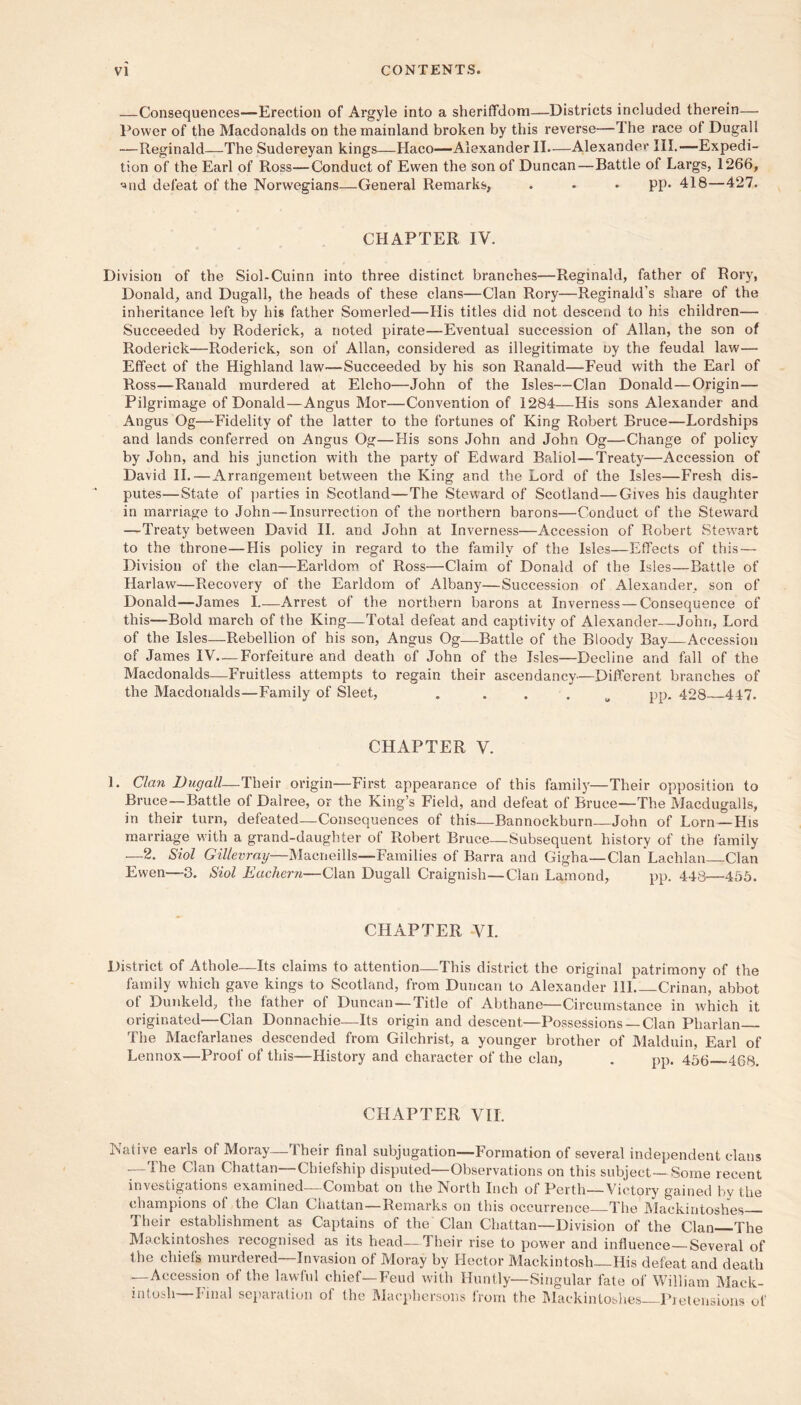 —Consequences—Erection of Argyle into a sheriffdom—Districts included therein—. Power of the Macdonalds on the mainland broken by this reverse—The race of Dugall —Reginald—The Sudereyan kings—Haco—Alexander II.—Alexander III.—Expedi- tion of the Earl of Ross—Conduct of Ewen the son of Duncan—Battle of Largs, 1266, '^nd defeat of the Norwegians—General Remarks, . • • pp. 418—427. CHAPTER IV. Division of the Siol-Cuinn into three distinct branches—Reginald, father of Rory, Donald, and Dugall, the heads of these clans—Clan Rory—Reginald’s share of the inheritance left by his father Somerled—His titles did not descend to his children— Succeeded by Roderick, a noted pirate—Eventual succession of Allan, the son of Roderick—Roderick, son of Allan, considered as illegitimate oy the feudal law— Effect of the Highland law—Succeeded by his son Ranald—-Feud with the Earl of Ross—Ranald murdered at Elcho—John of the Isles—Clan Donald—Origin— Pilgrimage of Donald—Angus Mor—Convention of 1284—His sons Alexander and Angus Og—^Fidelity of the latter to the fortunes of King Robert Bruce—Lordships and lands conferred on Angus Og—His sons John and John Og—Change of policy by John, and his junction with the party of Edward Baliol—Treaty—Accession of David IL — Arrangement between the King and the Lord of the Isles—Fresh dis- putes—State of ])arties in Scotland—The Steward of Scotland—Gives his daughter in marriage to John—Insurrection of the northern barons—Conduct of the Steward —Treaty between David IL and John at Inverness—Accession of Robert Stewart to the throne—His policy in regard to the family of the Isles—Effects of this — Division of the clan—Earldom, of Ross—Claim of Donald of the Isles—Battle of Harlaw—Recovery of the Earldom of Albany—Succession of Alexander, son of Donald—James 1.—Arrest of the northern barons at Inverness — Consequence of this—Bold march of the King—Total defeat and captivity of Alexander—John, Lord of the Isles—Rebellion of his son, Angus Og—Battle of the Bloody Bay—Accession of James IV—Forfeiture and death of John of the Isles—Decline and fall of the Macdonalds—Fruitless attempts to regain their ascendancy—Different branches of the Macdonalds—Family of Sleet, . . . . ^ pp. 428 447. CHAPTER V. 1. Clan Dugall—Their origin—First appearance of this famil}'—Their opposition to Bruce—Battle of Dalree, or the King’s Field, and defeat of Bruce—The Macdugalls, in their turn, defeated—Consequences of this—Bannockburn—John of Lorn—His marriage w'ith a grand-daughter of Robert Bruce—Subsequent history of the family —2. Siol Gillevray—Macneills—Families of Barra and Gigha—Clan Lachlan Clan Ewen—3. Siol Eachern—Clan Dugall Craignish—Clan Lamond, pp. 443—456. CHAPTER VI. District of Athole—Its claims to attention—This district the original patrimony of the family which gave kings to Scotland, from Duncan to Alexander HI Crinan, abbot of Dunkeld, the father of Duncan —Title of Abthane—Circumstance in which it originated—Clan Donnachie—Its origin and descent—Possessions —Clan Pharlan The Macfarlanes descended from Gilchrist, a younger brother of Malduin, Earl of Lennox—Proof of this—History and character of the clan, . pp. 455 468, CHAPTER VII. Native earls of Moray—Their final subjugation—Formation of several independent clans —The Clan Chattan—Chiefship disputed—Observations on this subject—Some recent investigations examined—Combat on the North Inch of Perth—Victory gained by the champions of the Clan Chattan—Remarks on this occurrence The IMackiutoshes Their establishment as Captains of the Clan Chattan—Division of the Clan The Mackintoshes recognised as its head—Their rise to power and influence—Several of the chiefs murdered—Invasion of Moray by Hector Mackintosh—His defeat and death —Accession of the lawful chief—Feud wdth Huntly—Singular fate of William Mack- intoLdi—Final separation of the Macphcrsons from the I\Iackinloslies—Pretensions of