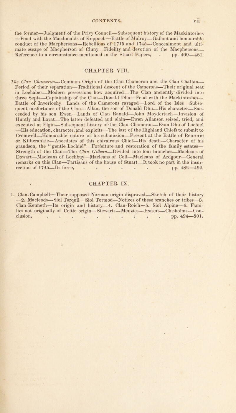the former—Judgment of the Privy Council—Subsequent history of the Mackintoshes —Feud with the Macdonalds of Keppoch—Battle of Mulroy—Gallant and honourable conduct of the Macphersons—Rebellions of 1715 and 1745—Concealment and ulti- mate escape of Macpherson of Cluny—^-Fidelity and devotion of the Macphersons— Reference to a circumstance mentioned in the Stuart Papers, . pp. 469—481. CHAPTER VIII. The Clan Chameron—Common Origin of the Clan Chameron and the Clan Chattan— Period of their separation—Traditional descent of the Camerons—Their original seat in Lochaber—Modern possessions how acquired—The Clan anciently divided into three Septs—Captainship of the Clan—Donald Dhu—Feud with the Mackintoshes— Battle of Inverlochy—Lands of the Camerons ravaged—Lord of the Isles—Subse- quent misfortunes of the Clan—Allan, the son of Donald Dhu—His character—Suc- ceeded by his son Ewen—Lands of Clan Ranald—John Moydertach—Invasion of Huntly and Lovat—The latter defeated and slain—Ewen Allanson seized, tried, and executed at Elgin—Subsequent history of the Clan Chameron—Evan Dhu of Lochiel —His education, character, and exploits—The last of the Highland Chiefs to submit to Cromwell—Honourable nature of his submission—Present at the Battle of Renrorie or Killicrankie—Anecdotes of this chivalrous Chief—His death—Character of his grandson, the “ gentle Lochiel”—Forfeiture and restoration of the family estates— Strength of the Clan—The Clan Gillean—Divided into four branches—Macleans of Dowart—Macleans of Lochbuy—Macleans of Coll—Macleans of Ardgour—General remarks on this Clan—Partizans of the house of Stuart—It took no part in the insur- rection of 1746—Its force, ....... pp. 482—493. CHAPTER IX. 1. Cl an-Campbell—Their supposed Norman origin disproved—Sketch of their history —2. Macleods—Siol Torquil—Siol Tormod—Notices of these branches or tribes—3. Clan-Kenneth—Its origin and history—4. Clan-Roich—5. Siol Alpine—6. Fami- lies not originally of Celtic origin—Stewarts—Menzies—Frasers—Chisholms—Con- clusion, .......... pp. 494—501.