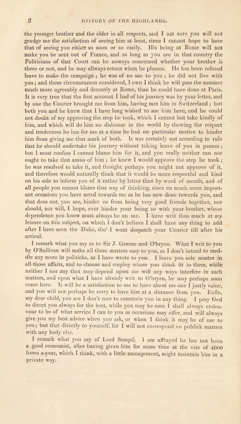 the younger brother and the eider in all respects, and I am sure you will not gi'udge me the satisfaction of seeing him at least, since I cannot hope to have that of seeing you either so soon or so easily. His being at Rome will not make you be sent out of France, and as long as you are in that country the Politicians of that Court can be noways concerned whether your brother is there or not, and he may allways return when he pleases. He has been refused leave to make the campaign ; he was of no use to you ; he did not live with you ; and these circumstances considered, I own I think he will pass the summer much more agreeably and decently at Rome, than he could have done at Paris. It is very true that the first account I had of his journey was by your letter, and by one the Courier brought me from him, having met him in Switzerland ; but both you and he knew that I have long wished to see him here, and he could not doubt of my approving the step he took, which I cannot but take kindly of him, and which will do him no dishonor in the world by shewing the respect and tenderness he has for me at a time he had no particular motive to hinder him from giving me that mark of both. It was certainly not according to rule that he should undertake his journey without taking leave of you in person ; but I must confess I cannot blame him for it, and you really neither can nor ought to take that amiss of him ; he knew I would approve the step he took ; he was resolved to take it, and thought perhaps you might not approve of it, and therefore would naturally think that it w'ould be more respectful and kind on his side to inform you of it rather by letter than by word of mouth, and of all people you cannot blame that way of thinking, since on much more import- ant occasions you have acted towards me as he has now done towards you, and that does not, you see, hinder us from being very good friends together, nor should, nor will, I hope, ever hinder your being so with your brother, whose dependence you know must always be on me. I have writ thus much at my leisure on this subject, on which I don’t believe I shall have any thing to add after I have seen the Duke, tho’ I wont despatch your Courier till after his arrival. I remark what you say as to Sir J. Gi’ceme and O’bryen. What I writ to you by O’Sullivan will make all these matters easy to you, as I don’t intend to med- dle any more in politicks, as I have wrote to you. I leave you sole master in all those affairs, and to choose and employ whom you think fit in them, while neither I nor any that may depend upon me will any ways interfere in such matters, and upon what I have already writ to O’bryen, he may perhaps soon come here. It will be a satisfaction to me to have about me one I justly value, and you will not perhaps be sorry to have him at a distance from you, Enfin, my dear child, you see I don’t care to constrain you in any thing. I pray God to direct you always for the best, while you may be sure 1 shall always endea- vour to be of what service I can to you as occasions may offer, and will always give you my best advice when you ask, or when 1 think it may be of use to you; but that directly to yourself, for I will not correspond on publick matters with any body else. I remark what you say of Lord Sempil. I am affrayed he has not been a good economist, after having given him for some time at the rate of 4000 livres a-year, which I think, with a little management, might maintain him in a private way.