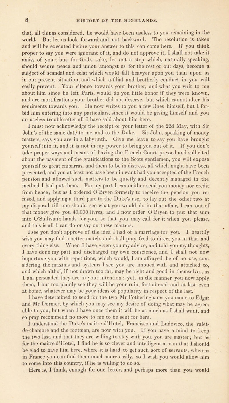 that, all things considered, he would have been useless to you remaining in the world. But let us look forward and not backward. The resolution is taken and will be executed before your answer to this can come here. If you think proper to say you were ignorant of it, and do not approve it, I shall not take it amiss of you ; but, for God’s sake, let not a step v/hich, naturally speaking, should secure peace and union amongst us for the rest of our days, become a subject of scandal and eclat which would fail heavyer upon you than upon us in our present situation, and which a filial and brotherly conduct in you will easily prevent. Your silence towards your brother, and what you writ to me about him since he left Paris, would do you little honor if they were known, and are mortifications your brother did not deserve, but which cannot alter his sentiments towards you. He now writes to you a few lines himself, but I for- bid him entering into any particulars, since it would be giving himself and you an useless trouble after all I have said about him here. I must now acknowledge the receipt of your letter of the 22d May, with Sir John’s of the same date* to me, and to the Duke. Sir John, speaking of money matters, says you are in a labyrinth. Give me leave to say you have brought yourself into it, and it is not in my power to bring you out of it. If you don’t take proper ways and means of having the French Court pressed and sollicited about the payment of the gratifications to the Scots gentlemen, you will expose yourself to great embarras, and them to be in distress, all which might have been prevented, and you at least not have been in want had you accepted of the French pension and allowed such matters to be quietl}'^ and decently managed in the method I had put them. For my part I can neither send you money nor credit from hence; but as I ordered O’Bryen formerly to receive the pension you re- fused, and applying a third part to the Duke’s use, to lay out the other two at my disposal till one should see what you would do in that affair, I can out of that money give you 40,000 livres, and I now order O’Bryen to put that sum into O’Sullivan’s hands for you, so that you may call for it when you please, and this is all I can do or say on these matters. I see you don’t approve of the idea I had of a marriage for you. I heartily wish you may find a better match, and shall pray God to direct you in that and every thing else. When I have given you my advice, and told you my thoughts, I have done my part and discharged my own conscience, and I shall not now importune you with repetitions, which would, I am affrayed, be of no use, con- sidering the maxims and systems I see you are imbued with and attached to, and which altho’, if not drawn too far, may be right and good in themselves, as I am persuaded they are in your intention ; yet, in the manner you now apply them, I but too plainly see they will be your ruin, first abroad and at last even at home, whatever may be your ideas of popularity in respect of the last. I have determined to send for the two Mr Fotheringhams you name to Edgar and Mr Dormer, by which you may see my desire of doing what may be agree- able to you, but when I have once them it will be as much as I shall want, and so pray recommend no more to me to be sent for here. I understand the Duke’s maitre d’Hotel, Francisco and Ludovico, the valet- de-chambre and the footman, are now with you. If you have a mind to keep the two last, and that they are willing to stay with you, you are master; but as for the maitre d’Hotel, I find he is so clever and intelligent a man that I should be glad to have him here, where it is hard to get such sort of servants, whereas in France you can find them much more easily, so I wish you would allow him to come into this country, if he is willing to do so. Here is, I think, enough for one letter, and perhaps more than you would