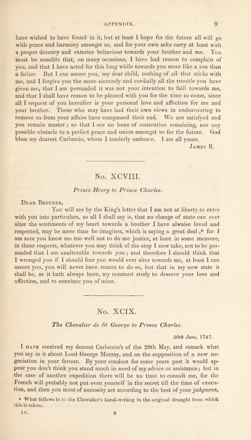 have wished to have found in it, but at least I hope for the future all will go with peace and harmony amongst us, and for your own sake carry at least with a proper decency and exterior behaviour towards your brother and me. You must be sensible that, on many occasions, I have had reason to complain of you, and that I have acted for this long while towards you more like a son than a father. But I can assure you, my dear child, nothing of all that sticks with me, and I forgive you the more sincerely and cordially all the trouble you have given me, that I am persuaded it was not your intention to faill towards me, and that I shall have reason to be pleased with you for the time to come, since all I request of you hereafter is your personal love and affection for me and your brother. Those who may have had their own views in endeavouring to remove us from your affairs have compassed their end. We are satisfyecl and you remain master ; so that I see no bone of contention remaining, nor any possible obstacle to a perfect peace and union amongst us for the future. God bless my dearest Carluccio, whom I tenderly embrace. I am all yours. James R. No. XCVIII. Prince Henry to Prince Charles. Dear Brother, You will see by the King’s letter that I am not at liberty to enter with you into particulars, so all I shall say is, that no change of state can ever alter the sentiments of my heart towards a brother I have alwaise loved and respected, may be more than he imagines, which is saying a great deal for I am sure you know me too well not to do me justice, at least in some measure, in those respects, whatever you may think of the step I now take, not to be per- suaded that I am unalterable towards you ; and therefore I should think that I wronged you if I should fear you would ever alter towards me, at least I can assure you, you will never have reason to do so, but that in my new state it shall be, as it hath always been, my constant study to deserve your love and affection, and to convince you of mine. No. XCIX. The Chevalier de St George to Prince Charles. 2Qth Juney 1747. • I HAVE received my dearest Carluccio’s of the 29th May, and remark what you say in it about Lord George Murray, and on the supposition of a new ne- gociation in your favour. By your conduct for some years past it would ap- pear you don’t think you stand much in need of my advice or assistance; but in the case of another expedition there will be no time to consult me, for the French will probably not put even yourself in the secret till the time of execu- tion, and then you must of necessity act according to the best of your judgment, * What follows is in the Chevalier’s hand-writing in the original draught from which this is taken. IV. B