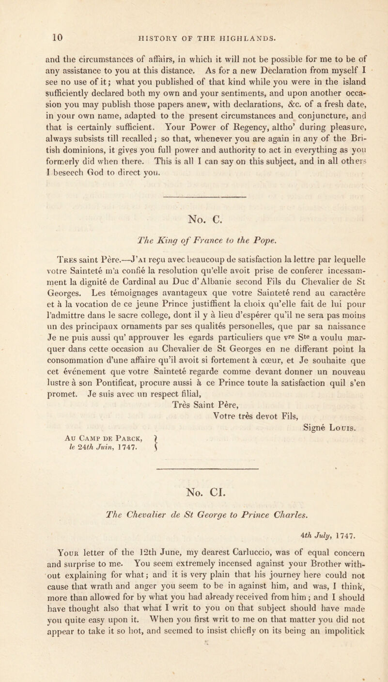 and the circumstances of affairs, in which it will not be possible for me to be of any assistance to you at this distance. As for a new Declaration from myself I see no use of it; what you published of that kind while you were in the island sufficiently declared both my own and your sentiments, and upon another occa- sion you may publish those papers anew, with declarations, &c. of a fresh date, in your own name, adapted to the present circumstances and conjuncture, and that is certainly sufficient. Your Power of Regency, altho’ during pleasure, always subsists till recalled; so that, whenever you are again in any of the Bri- tish dominions, it gives you full power and authority to act in everything as you formerly did when there. This is all I can say on this subject, and in all others I beseech God to direct you. No. C. 'The King of France to the Pope. Tres saint Pere.—J’ai refu avec beaucoup de satisfaction la lettre par lequelle votre Saintete m’a confie la resolution qu’elle avoit prise de conferer incessam- ment la dignite de Cardinal an Due d’Albanie second Fils du Chevalier de St Georges. Les temoignages avantageux que votre Saintete rend au caractere et a la vocation de ce jeune Prince justiffient la choix qu’elle fait de lui pour I’admittre dans le sacre college, dont il y a lieu d’esperer qu’il ne sera pas moins un des principaux ornaments par ses qualites personelles, que par sa naissance Je ne puis aussi qu’ approuver les egards particuliers que v^® S*® a voulu mar- quer dans cette occasion au Chevalier de St Georges en ne differant point la consommation d’une affaire qu’il avoit si fortement a coeur, et Je souhaite que cet 4!venement que votre Saintete regarde comine devant donner un nouveau lustre a son Pontificat, procure aussi a ce Prince toute la satisfaction quil s’en promet. Je suis avec un respect filial, Tres Saint Pere, Votre tres devot Fils, Signe Louis. Au Camp de Parck, \ le Juin^ 1 747. S No. Cl. The Chevalier de St George to Prince Charles. Ath July, 1747. Your letter of the 12th June, my dearest Carluccio, was of equal concern and surprise to me. You seem extremely incensed against your Brother with- out explaining for what; and it is very plain that his journey here could not cause that wrath and anger you seem to be in against him, and was, I think, more than allowed for by what you had already received from him; and I should have thought also that what I writ to you on that subject should have made you quite easy upon it. When you first writ to me on that matter you did not appear to take it so hot, and seemed to insist chiefly on its being an impolitick