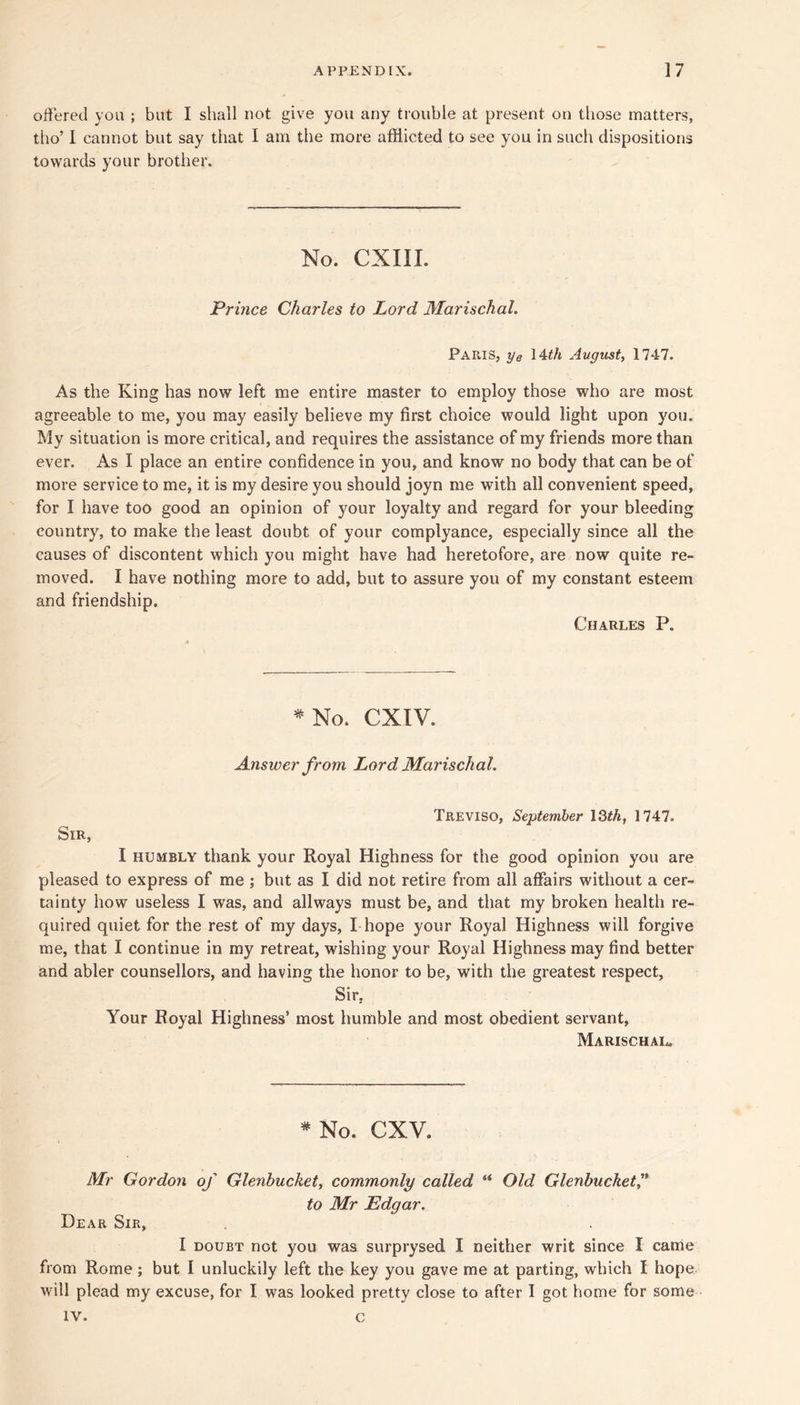 oUered you ; but I shall not give you any trouble at present on those matters, tho’ I cannot but say that I am the more afflicted to see you in such dispositions towards your brother. No. CXIII. Prince Charles to Lord Marischal. Paris, ye lUh August^ 1747. As the King has now left me entire master to employ those who are most agreeable to me, you may easily believe my first choice would light upon you. My situation is more critical, and requires the assistance of my friends more than ever. As I place an entire confidence in you, and know no body that can be of more service to me, it is my desire you should joyn me with all convenient speed, for I have too good an opinion of your loyalty and regard for your bleeding country, to make the least doubt of your complyance, especially since all the causes of discontent which you might have had heretofore, are now quite re- moved. I have nothing more to add, but to assure you of my constant esteem and friendship. Charles P. *No. CXIV. Answer from Lord Marischal. Treviso, September \Qth, 1747. Sir, I HUMBLY thank your Royal Highness for the good opinion you are pleased to express of me ; but as I did not retire from all affairs without a cer- tainty how useless I was, and allways must be, and that my broken health re- quired quiet for the rest of my days, I hope your Royal Highness will forgive me, that I continue in my retreat, wishing your Royal Highness may find better and abler counsellors, and having the honor to be, with the greatest respect, Sir, Your Royal Highness’ most humble and most obedient servant, Marischal. *No. CXV. Mr Gordon of Glenhucket^ commonly called “ Old Glenbuckety^ to Mr Edgar. Dear Sir, I DOUBT not you was surprysed I neither writ since I came from Rome ; but I unluckily left the key you gave me at parting, which I hope will plead my excuse, for I was looked pretty close to after I got home for some IV. c