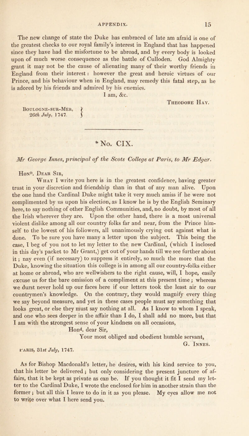 Tlie new change of state the Duke has embraced of late am afraid is one of the greatest checks to our royal family’s interest in England that has happened since they have had the misfortune to be abroad, and by every body is looked upon of much worse consequence as the battle of Culloden. God Almighty grant it may not be the cause of alienating many of their worthy friends in England from their interest: however the great and heroic virtues of our Prince, and his behaviour when in England, may remedy this fatal step, as he is adored by his friends and admired by his enemies. I am, &c. Boulogne-sur-Mer, ^Qth July, 1 747. Theodore Hay. ^No. CIX. Mr George Innes, principal of the Scots College at Paris, to Mr Edgar. Hon’’. Dear Sir, What I write you here is in the greatest confidence, having greater trust in your discretion and friendship than in that of any man alive. Upon the one hand the Cardinal Duke might take it very much amiss if he were not complimented by us upon his election, as I know he is by the English Seminary here, to say nothing of other English Communities, and, no doubt, by most of all the Irish wherever they are. Upon the other hand, there is a most universal violent dislike among all our country folks far and near, from the Prince him- self to the lowest of his followers, all unanimously crying out against what is done. To be sure you have many a letter upon the subject. This being the case, I beg of you not to let my letter to the new Cardinal, (which I inclosed in this day’s packet to Mr Grant,) get out of your hands till we see further about it; nay even (if necessary) to suppress it entirely, so much the more that the Duke, knowing the situation this college is in among all our country-folks either at home or abroad, who are wellwishers to the right cause, will, I hope, easily excuse us for the bare omission of a compliment at this present time; whereas we durst never hold up our faces here if our letters took the least air to our countrymen’s knowledge. On the contrary, they would magnify every thing we say beyond measure, and yet in these cases people must say something that looks great, or else they must say nothing at all. As I know to whom I speak, and one who sees deeper in the affair than I do, I shall add no more, but that I am with the strongest sense of your kindness on all occasions, Hond. dear Sir, Your most obliged and obedient humble servant, G. Innes. t^ARis, 31s^ July, 1747. As for Bishop Macdonald’s letter, he desires, with his kind service to you, that his letter be delivered; but only considering the present juncture of af- fairs, that it be kept as private as can be. If you thought it fit I send my let- ter to the Cardinal Duke, I wrote the enclosed for him in another strain than the former; but all this I leave to do in it as you please. My eyes allow me not to write over what I here send you.