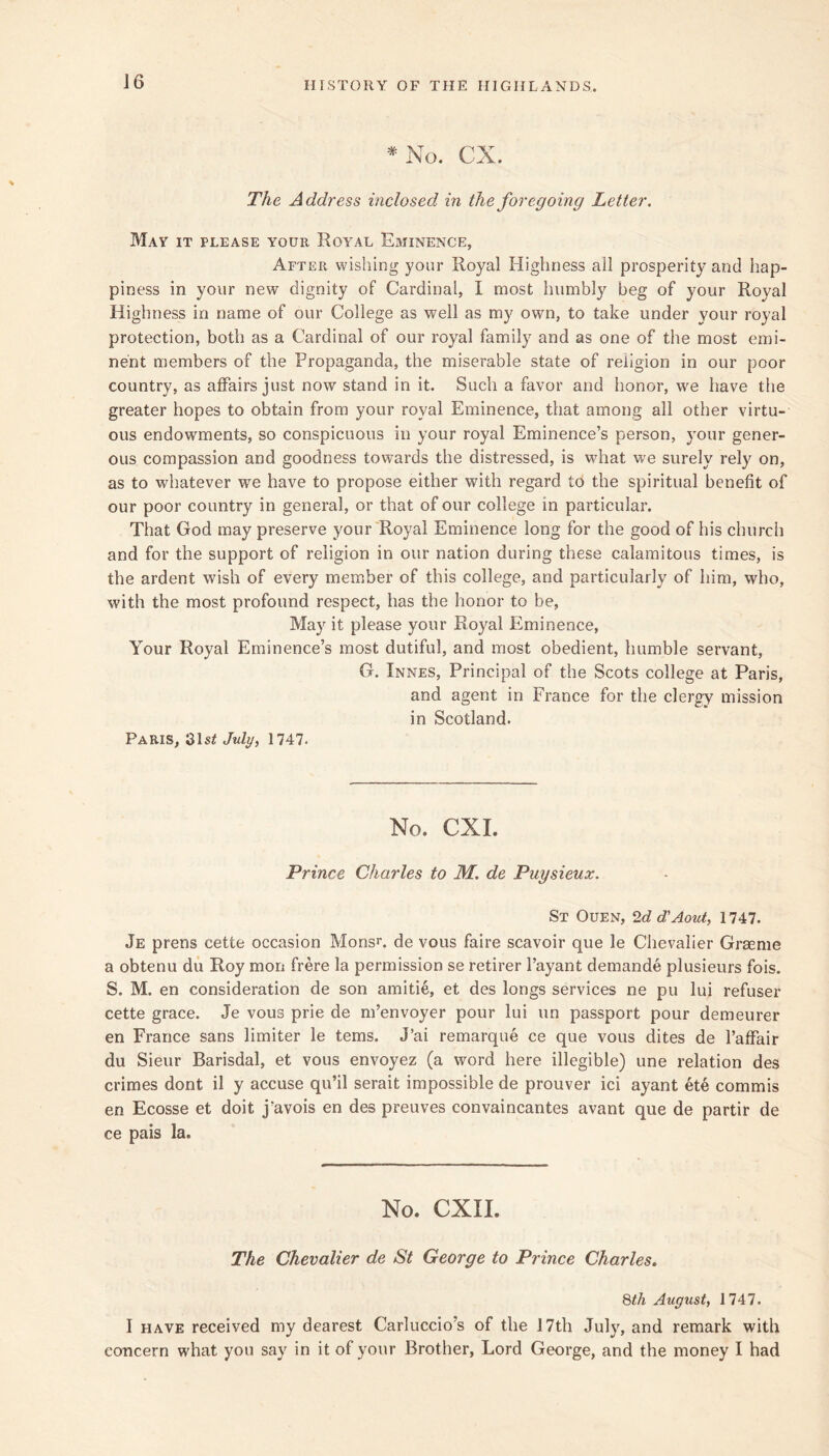 J6 *No. CX. The Address inclosed in the foregoing Letter. May it please your Royal Eminence, After wishing your Royal Highness ail prosperity and hap- piness in your new dignity of Cardinal, I most humbly beg of your Royal Highness in name of our College as well as my own, to take under your royal protection, both as a Cardinal of our royal family and as one of tlie most emi- nent members of the Propaganda, the miserable state of religion in our poor country, as affairs just now stand in it. Such a favor and honor, we have the greater hopes to obtain from your royal Eminence, that among all other virtu- ous endowments, so conspicuous in your royal Eminence’s person, your gener- ous compassion and goodness towards the distressed, is wdiat we surely rely on, as to whatever we have to propose either with regard to the spiritual benefit of our poor country in general, or that of our college in particular. That God may preserve your Royal Eminence long for the good of his church and for the support of religion in our nation during these calamitous times, is the ardent wish of every member of this college, and particularly of him, who, with the most profound respect, has the honor to be. May it please your Royal Eminence, Your Royal Eminence’s most dutiful, and most obedient, humble servant, G. Innes, Principal of the Scots college at Paris, and agent in France for the clergy mission in Scotland. Paris, /wZy, 1747. No. CXI. Prince Charles to M. de Puysieux. St Ouen, 2c? d'Aout, 1747. Je prens cette occasion MonsL de vous faire scavoir que le Chevalier Grasme a obtenu du Roy mon frere la permission se retirer I’ayant demande plusieurs fois. S. M. en consideration de son amitie, et des longs services ne pu lui refuser cette grace. Je vous prie de m’envoyer pour lui un passport pour demeurer en France sans limiter le terns. J’ai remarque ce que vous dites de I’affair du Sieur Barisdal, et vous envoyez (a word here illegible) une relation des crimes dont il y accuse qu’il serait impossible de prouver ici ayant ete commis en Ecosse et doit j’avois en des preuves convaincantes avant que de partir de ce pais la. No. CXII. The Chevalier de St George to Prince Charles, 8th August, 1747. I HAVE received my dearest Carluccio’s of the 17th July, and remark with concern what you say in it of your Brother, Lord George, and the money I had