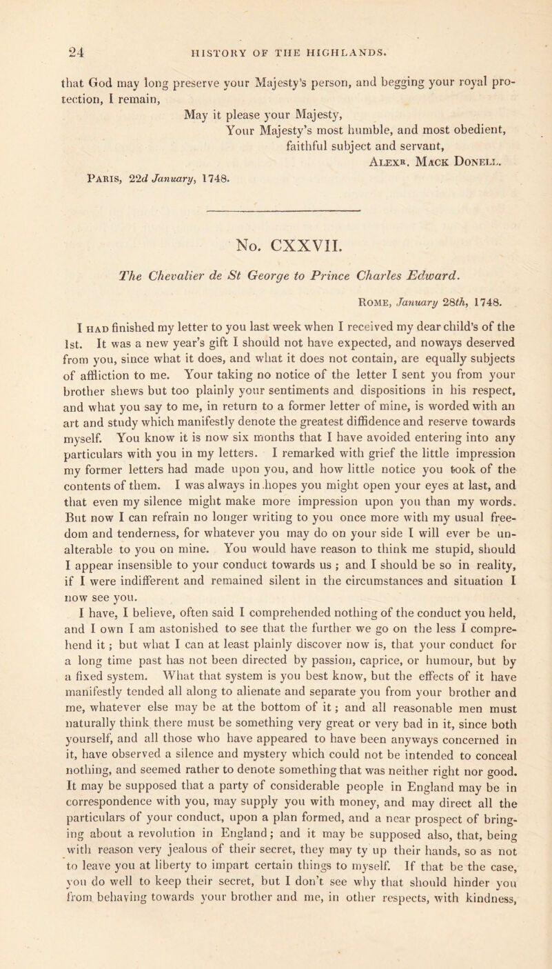 that God may long preserve your Majesty’s person, and begging your royal pro- tection, I remain. May it please your Majesty, Your Majesty’s most humble, and most obedient, faithful subject and servant, Alexr. Mack Donell. Paris, 224 January^ 1748. No. CXXVII. The Chevalier de St George to Prince Charles Edward. Rome, January 28^A, 1748. I HAD finished my letter to you last week when I received my dear child’s of the 1st. It was a new year’s gift I should not have expected, and noways deserved from you, since what it does, and w'hat it does not contain, are equally subjects of affliction to me. Your taking no notice of the letter I sent you from your brother shews but too plainly your sentiments and dispositions in his respect, and what you say to me, in return to a former letter of mine, is worded with an art and study which manifestly denote the greatest diffidence and reserve towards myself. You know it is now six months that I have avoided entering into any particulars with you in my letters. I remarked with grief the little impression my former letters had made upon you, and how little notice you took of the contents of them. I was always in .hopes you might open your eyes at last, and that even my silence might make more impression upon you than my words. But now I can refrain no longer writing to you once more with my usual free- dom and tenderness, for whatever you may do on your side I will ever be un- alterable to you on mine. You would have reason to think me stupid, should I appear insensible to your conduct towards us ; and I should be so in reality, if I were indifferent and remained silent in the circumstances and situation I now see you. I have, I believe, often said I comprehended nothing of the conduct you held, and I own I am astonished to see that the further we go on the less I compre- hend it; but what I can at least plainly discover now is, that your conduct for a long time past has not been directed by passion, caprice, or humour, but by a fixed system. What that system is you best know, but the effects of it have manifestly tended all along to alienate and separate you from your brother and me, whatever else may be at the bottom of it; and all reasonable men must naturally think there must be something very great or very bad in it, since both yourself, and all those who have appeared to have been anyways concerned in it, have observed a silence and mystery which could not be intended to conceal nothing, and seemed rather to denote something that was neither right nor good. It may be supposed that a party of considerable people in England may be in correspondence with you, may supply you with money, and may direct all the particulars of your conduct, upon a plan formed, and a near prospect of bring- ing about a revolution in England; and it may be supposed also, that, being with reason very jealous of their secret, they may ty up their hands, so as not to leave you at liberty to impart certain things to myself. If that be the case, you do well to keep their secret, but I don’t see why that should hinder you from behaving towards your brother and me, in other respects, with kindness.