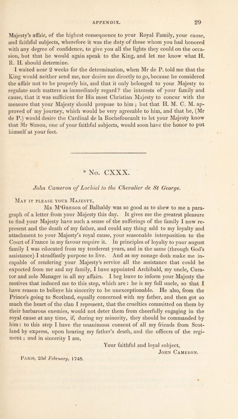 Majesty’s affair, of the highest consequence to your Royal Family, your cause, and faithful subjects, wherefore it was the duty of those whom you had honored with any degree of confidence, to give you all the lights they could on the occa- sion, but that he would again speak to the King, and let me know what H. R. H. should determine. I waited near 2 weeks for the determination, when Mr de P. told me that the King would neither send me, nor desire me directly to go, because he considered the affair not to be properly his, and that it only belonged to your Majesty to regulate such matters as immediately regard? the interests of your family and cause, that it was sufficient for His most Christian Majesty to concur with the measure that your Majesty should propose to him ; but that H. M. C. M. ap- proved of my journey, which would be very agreeable to him, and that he, (Mr de P.) would desire the Cardinal de la Rochefoucault to let your Majesty know that Mr Simon, one of your faithful subjects, would soon have the honor to put himself at your feet. *No. CXXX. John Cameron of Lochiel io the Chevalier de St George, May it please y'our Majesty, Mr M'Gregor of Balhaldy was so good as to shew to me a para- graph of a letter from your Majesty this day. It gives me the greatest pleasure to find your Majesty have such a sense of the sufferings of the family I now re- present and the death of my father, and could any thing add to my loyalty and attachment to your Majesty’s royal cause, your seasonable interposition to the Court of France in my favour require it. In principles of loyalty to your august family I was educated from my tenderest years, and in the same (through God’s assistance) I steadfastly purpose to live. And as my nonage doth make me in- capable of rendering your Majesty’s service all the assistance that could be expected from me and my family, I have appointed Archibald, my uncle, Cura- tor and sole Manager in all my affairs. I beg leave to inform your Majesty the motives that induced me to this step, which are: he is my full uncle, so that I have reason to belieye his sincerity to be unexceptionable. He also, from the Prince’s going to Scotland, equally concerned with my father, and then got so much the heart of the clan I represent, that the cruelties committed on them by their barbarous enemies, would not deter them from cheerfully engaging in the royal cause at any time, if, during my minority, they should be commanded by him: to this step I have the unanimous consent of all my friends from Scot- land by express, upon hearing my father’s death, and the officers of the regi- ment ; and in sincerity I am. Your faithful and loyal subject, John Cameron. Paris, Fehruary, 1748.