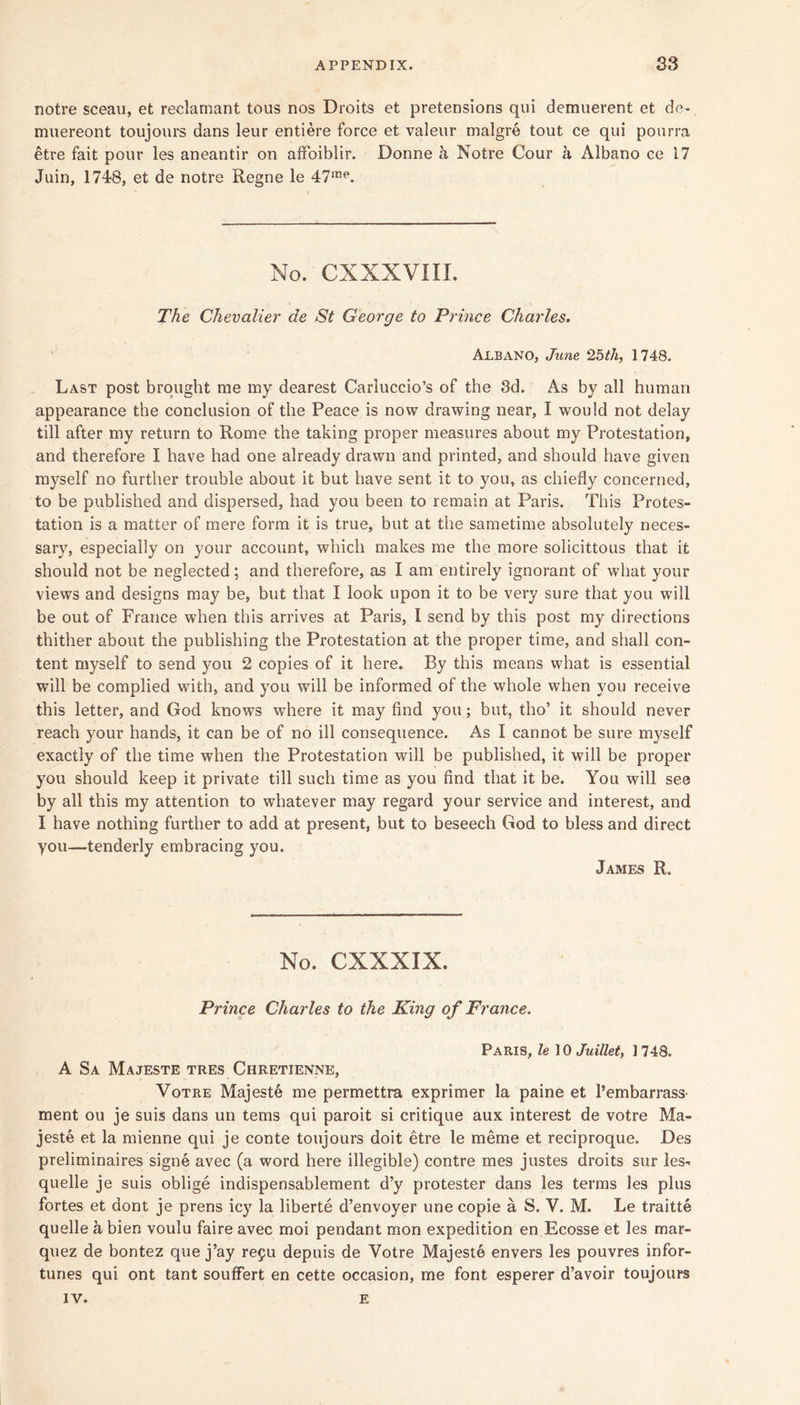 notre sceau, et reclamant tous nos Droits et pretensions qui demuerent et de- miiereont toujours dans leur entiere force et valeur malgre tout ce qui pourra etre fait pour les aneantir on afFoiblir. Donne k Notre Cour h Albano ce 17 Juin, lyd'S, et de notre Regne le 47'“**. No. CXXXVIII. TAe Chevalier de St George to Prince Charles. Albano, June 2bth, 1748. Last post brought me my dearest Carluccio’s of the 8d. As by all human appearance the conclusion of the Peace is now drawing near, I would not delay till after my return to Rome the taking proper measures about my Protestation, and therefore I have had one already drawn and printed, and should have given myself no further trouble about it but have sent it to you, as chiefly concerned, to be published and dispersed, had you been to remain at Paris. This Protes- tation is a matter of mere form it is true, but at the sametime absolutely neces- sary, especially on your account, which makes me the more solicittous that it should not be neglected; and therefore, as I am entirely ignorant of what your views and designs may be, but that I look upon it to be very sure that you will be out of France when this arrives at Paris, I send by this post my directions thither about the publishing the Protestation at the proper time, and shall con- tent myself to send you 2 copies of it here. By this means what is essential will be complied with, and you will be informed of the whole when you receive this letter, and God knows where it may find you; but, tho’ it should never reach your hands, it can be of no ill consequence. As I cannot be sure myself exactly of the time when the Protestation will be published, it will be proper you should keep it private till such time as you find that it be. You will see by all this my attention to whatever may regard your service and interest, and I have nothing further to add at present, but to beseech God to bless and direct you—tenderly embracing you. James R. No. CXXXIX. Prince Charles to the King of France. Paris, le \ 0 Juillety 1748. A Sa Majeste tres Chretienne, VoTRE Majeste me permettra exprimer la paine et I’embarrass- ment ou je suis dans un terns qui paroit si critique aux interest de votre Ma- jeste et la mienne qui je conte toujours doit etre le meme et reciproque. Des preliminaires signe avec (a word here illegible) centre mes justes droits sur les- quelle je suis oblige indispensablement d’y protester dans les terms les plus fortes et dont je prens icy la liberte d’envoyer une copie a S. V. M. Le traitte quelle a bien voulu faire avec moi pendant mon expedition en Ecosse et les mar- quez de bontez que j’ay repu depuis de Votre Majeste envers les pouvres infor- tunes qui ont tant soufFert en cette occasion, me font esperer d’avoir toujours IV. E