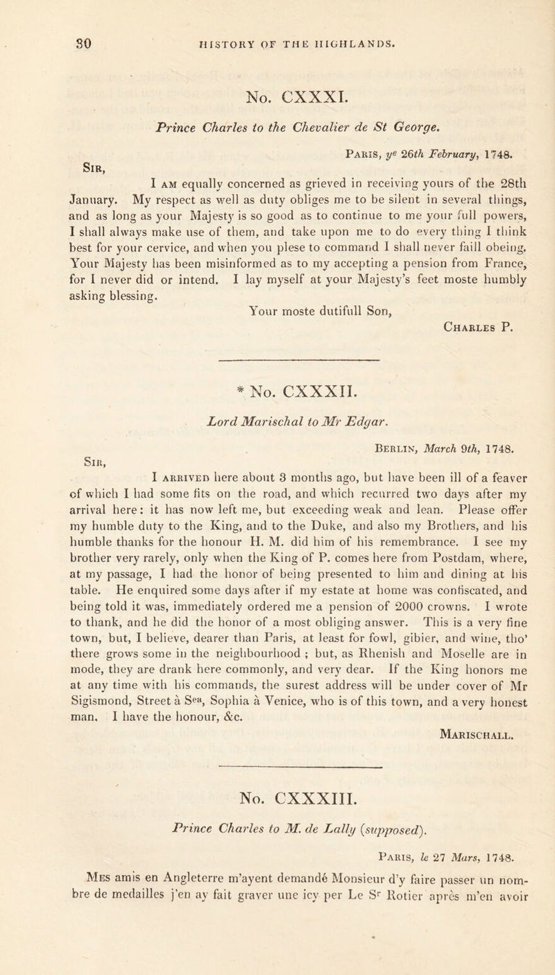 No. CXXXI. Prince Charles to the Chevalier de St George. Paris, 26th February, 1748. Sir, I AM equally concerned as grieved in receiving yours of the 28th January. My respect as M'-ell as duty obliges me to be silent in several things, and as long as your Majest}' is so good as to continue to me your full powers, I shall always make use of them, and take upon me to do every thing I think best for your cervice, and when you plese to command I shall never faill obeing. Your Majesty has been misinformed as to my accepting a pension from France, for I never did or intend. I lay myself at your Majesty’s feet moste humbly asking blessing. Your moste dutifull Son, Charles P. ^ No. CXXXII. Lord Marischal to Mr Edgar. Berlin, March 9/A, 1748. Sir, I ARRIVED here about 3 months ago, but have been ill of a feaver of which I had some fits on the road, and which recurred two days after my arrival here: it has now left me, but exceeding weak and lean. Please offer ray humble duty to the King, and to the Duke, and also my Brothers, and his humble thanks for the honour H. M. did him of his remembrance. I see my brother very rarely, only when the King of P. comes here from Postdara, where, at my passage, I had the honor of being presented to him and dining at his table. He enquired some days after if my estate at home was conbscated, and being told it was, immediately ordered me a pension of 2000 crowns. I wrote to thank, and he did the honor of a most obliging answer. This is a very fine town, but, I believe, dearer tlian Paris, at least for fowl, gibier, and wine, tho’ there grows some in the neighbourhood ; but, as Rhenish and Moselle are in mode, they are drank here commonly, and very dear. If the King honors me at any time with his commands, the surest address w’ill be under cover of Mr Sigismond, Street a Se», Sophia a Venice, who is of this town, and a very honest man, I have the honour, &c. Marischall. No. CXXXIII. Prince Charles to M. de Lally {supposed). Paris, h 27 Mars, 1748. Mes amis en Angleterre m’ayent demand^ Monsieur d’y faire passer un nom- bre de medailles j’en ay fait graver une icy per Le S Rotier apr^ m’eri avoir