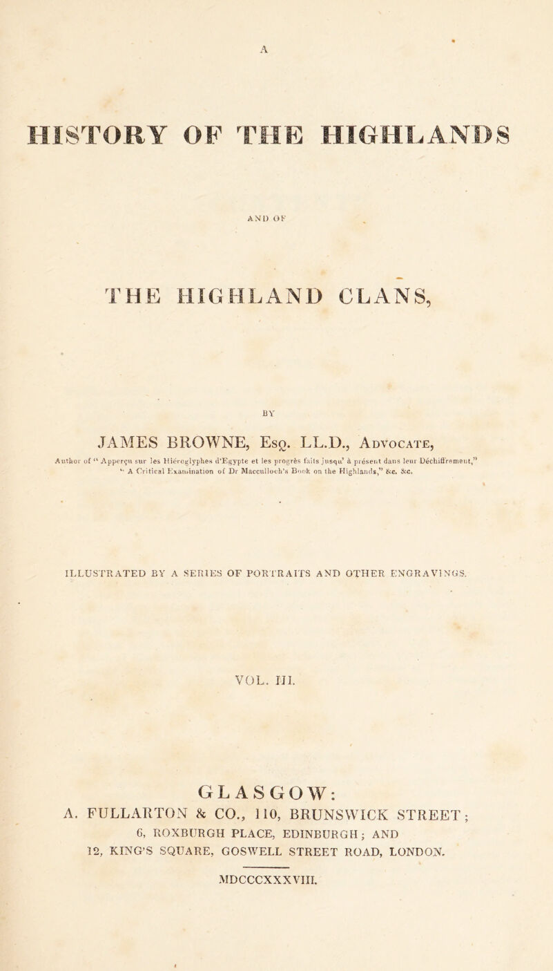 A HISTORY OF THE HIGHEANDS AND OF THE HIGHLAND CLANS, BY JAMES BROWNE, Esq. LL.D., Advocate, Author of “ Appcrgu sur les Hieroglyphes u’Egypte et les progres fails jusqu’ a present dans leur Dechifi'remeiit,” A Critical Examination of Dr Macculloch’s Book on the Highlands,” &c. Stc. ILLUSTRATED BY A SERIES OF PORTRAITS AND OTHER ENGRAVINGS. VOL. UI. GLASGOW: A. FULLAllTON & CO., 110, BRUNSWICK STREET; 6, ROXBURGH PLACE, EDINBURGH; AND 12, KING’S SQUARE, GOSWELL STREET ROAD, LONDON. MDCCCXXXVIII.