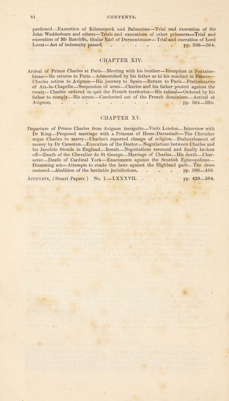 pardoned—Execution of Kilmarnock and Balmerino—Trial and execution of Sir John Wedderburn and others—Trials and executions of other prisoners—Trial and execution of Mr Ratcliflfe, titular Earl of Derwentwater—Trial and execution of Lord Lovat—Act of indemnity passed, ...... pp. 336—364. CHAPTER XIV. Arrival of Prince Charles at Paris—Meeting with his brother—Reception at Fontaine- bleau—He returns to Paris—Admonished by his father as to his conduct in France— Charles retires to Avignon—His journey to Spain—Return to Paris—Preliminaries of Aix-la-Chapelle—Suspension of arms—Charles and his father protest against the treaty —Charles ordered to quit the French territories—His refusal—Ordered by his father to comply—His arrest.—Conducted out of the French dominions—Arrival at Avignon, ........ , pp. 365—395. CHAPTER XV. Departure of Prince Charles from Avignon incognito—Visits London—Interview with Dr King—Proposed marriage with a Princess of Hesse-Darmstadt—The Chevalier urges Charles to marry—Charles’s reported change of religion—Embezzlement of money by Dr Cameron—Execution of the Doctor—Negotiations between Charles and his Jacobite friends in England—Result—Negotiations resumed and finally broken off—Death of the Chevalier de St George—Marriage of Charles—His death—Char- acter—Death of Cardinal York—Enactments against the Scottish Episcopalians— Disarming act-=-Attempts to evade the laws against the Highland garb—The dress restored—-Abolition of the heritable jurisdictions, . . . pp. 396—416. AprENDTX, fStuart Papers.) No. I—LXXXVH. . . . pp. 429—604.