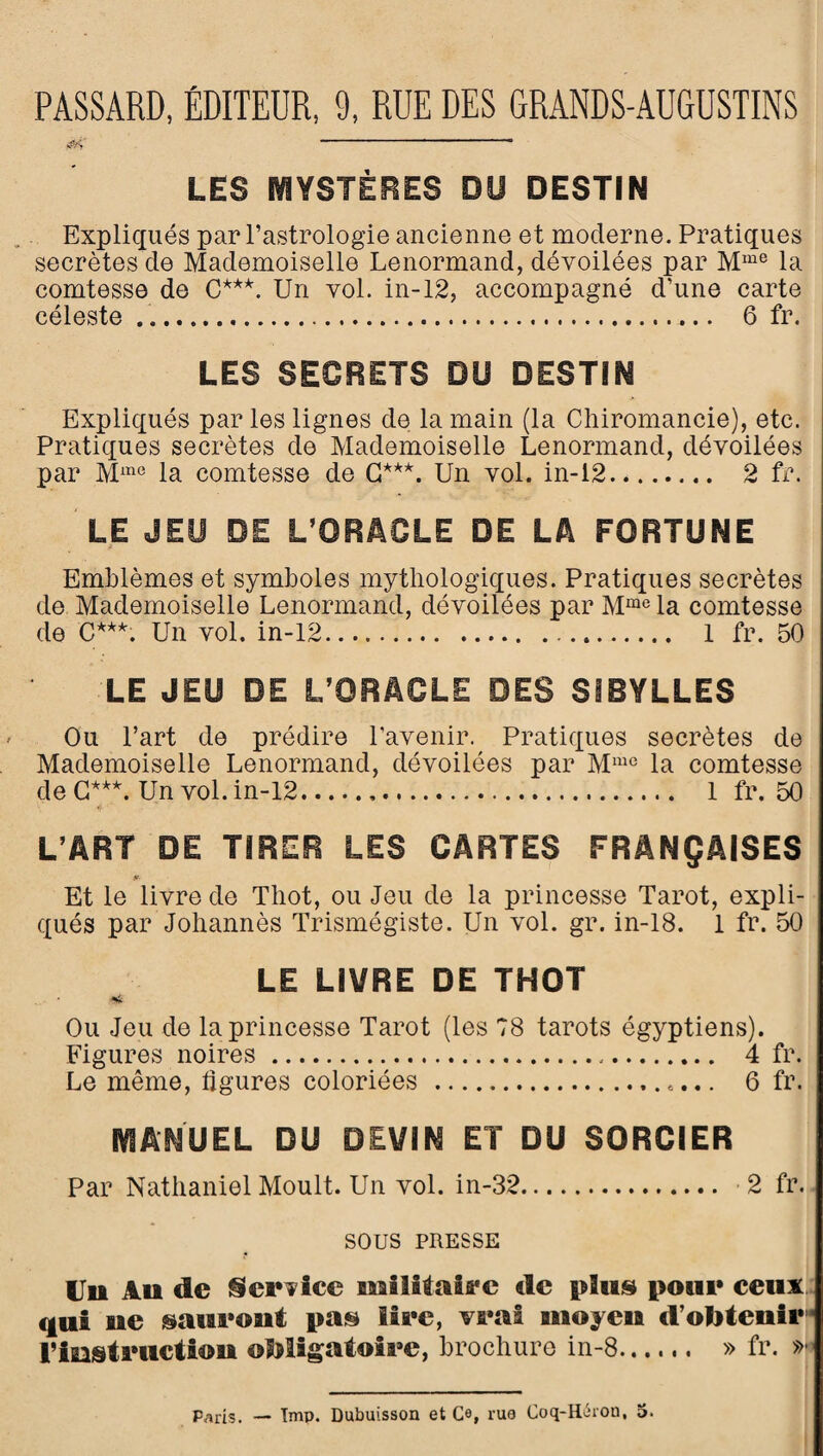 PASSARD, ÉDITEUR, 9, RUE DES GRANDS-AUGUSTINS LES MYSTÈRES DU DESTIN Expliqués par l’astrologie ancienne et moderne. Pratiques secrètes de Mademoiselle Lenormand, dévoilées par la comtesse de G***. Un vol. in-12, accompagné d’une carte céleste ..... 6 fr. LES SECRETS DU DESTIN Expliqués par les lignes de la main (la Chiromancie), etc. Pratiques secrètes de Mademoiselle Lenormand, dévoilées par M^^° la comtesse de G***. Un vol. in-12. 2 fr. LE JEU DE L’ORACLE DE LA FORTUNE Emblèmes et symboles mythologiques. Pratiques secrètes de Mademoiselle Lenormand, dévoilées par M““® la comtesse de C***. Un vol. in-12... 1 fr. 50 LE JEU DE L’ORACLE DES SIBYLLES Ou Part de prédire l’avenir.^ Pratiques secrètes de Mademoiselle Lenormand, dévoilées par M“° la comtesse de G***. Un vol. in-12. 1 fr. 50 L’ART DE TIRER LES CARTES FRANÇAISES Et le livre de Thot, ou Jeu de la princesse Tarot, expli¬ qués par Johannès ITismégiste. Un vol. gr. in-18. 1 fr. 50 LE LIVRE DE THOT •< Ou Jeu de la princesse Tarot (les 78 tarots égyptiens). Figures noires . 4 fr. Le même, ligures coloriées .. 6 fr. MANUEL DU DEVIN ET DU SORCIER Par Nathaniel Moult. Un vol. in-32. 2 fr. sous PRESSE Uu Au de §lci*7ice miiUaifi'c de pluis poiii* ceux : qui ue saueout pa© lire, veat moyeu d’ototeuir’* riesti’ttctîou obligatoire, brochure in-8. » fr. »*’ Paris. — Tmp. Dubuisson et C®, rua Coq-Iléron, 5.