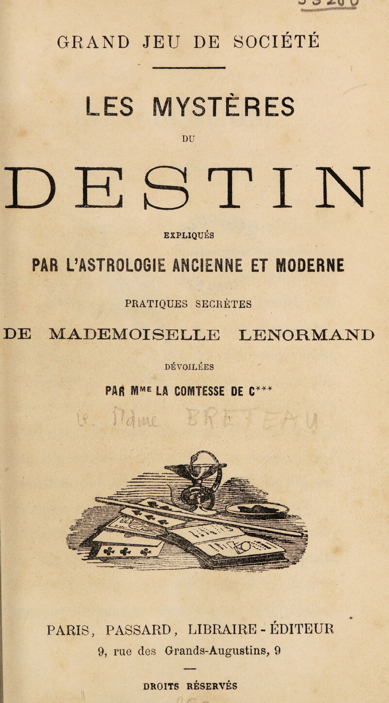 GRAND JEU DE SOCIÉTÉ LES MYSTÈRES DU DESTIN EXPLIQUÉS PAR L’ASTROLOGŒ ANCIENNE ET MODERNE PRATIQUES SECRÈTES DE MADEMOISELLE LENORMAND DÉVOILÉES PAR LA COMTESSE DE PARIS, PASSARD, LIBRAIRE-ÉDITEUR 9, rue des Grands-Augustins, 9 DROITS RÉSERVÉS