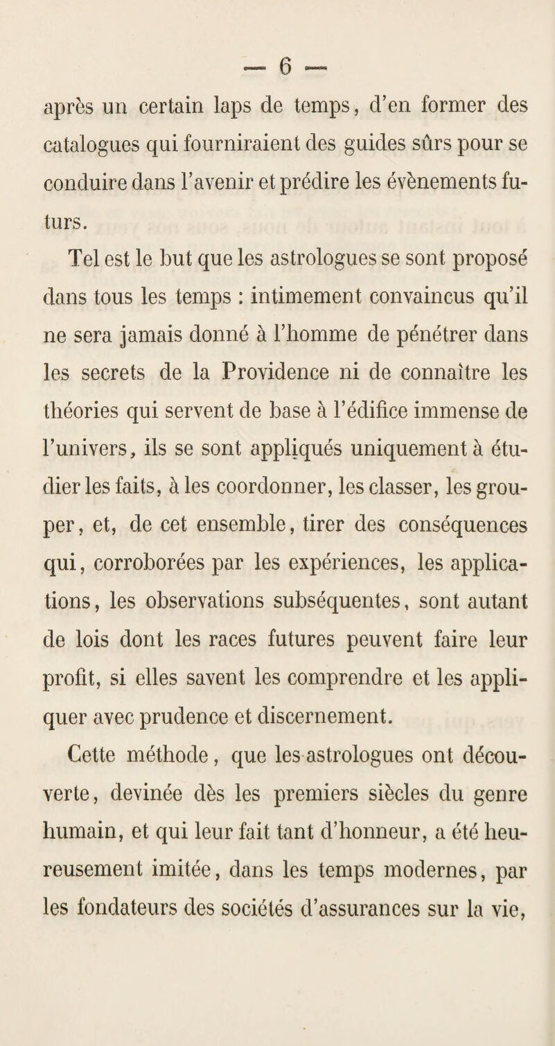 après un certain laps de temps, d’en former des catalogues qui fourniraient des guides sûrs pour se conduire dans l’avenir et prédire les évènements fu¬ turs. Tel est le but que les astrologues se sont proposé dans tous les temps : intimement convaincus qu’il ne sera jamais donné à l’homme de pénétrer dans les secrets de la Providence ni de connaître les théories qui servent de base à l’édifice immense de l’univers, ils se sont appliqués uniquement à étu¬ dier les faits, à les coordonner, les classer, les grou¬ per , et, de cet ensemble, tirer des conséquences qui, corroborées par les expériences, les applica¬ tions , les observations subséquentes, sont autant de lois dont les races futures peuvent faire leur profit, si elles savent les comprendre et les appli¬ quer avec prudence et discernement. Cette méthode, que les astrologues ont décou¬ verte, devinée dès les premiers siècles du genre humain, et qui leur fait tant d’honneur, a été heu¬ reusement imitée, dans les temps modernes, par les fondateurs des sociétés d’assurances sur la vie.