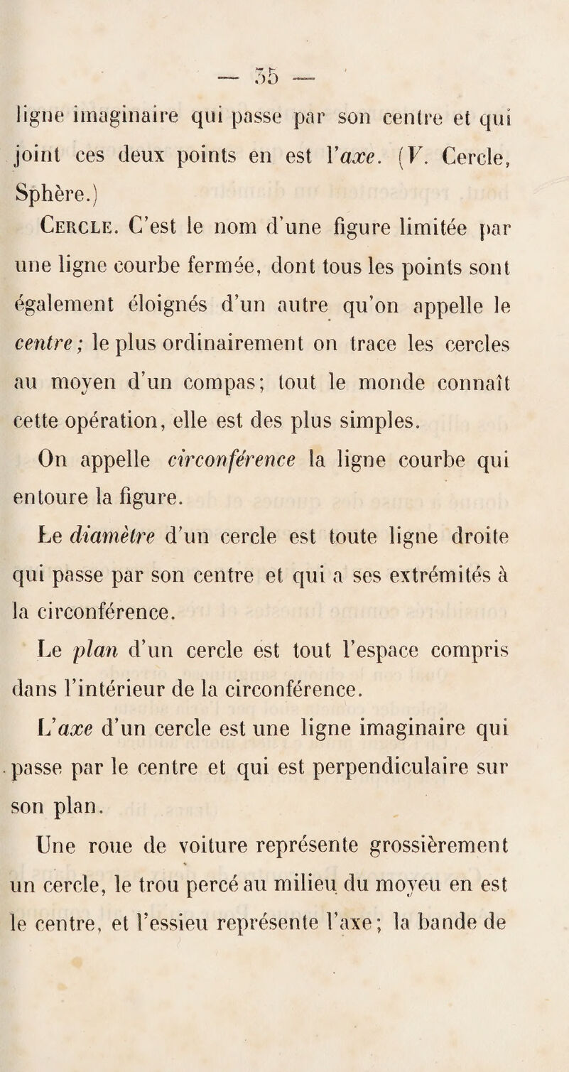 ligne imaginaire qui passe par son centre et qui joint ces deux points en est Vaxe. (F. Cercle, Sphère.) Cercle. C’est le nom d’une figure limitée |)ar une ligne courbe fermée, dont tous les points sont également éloignés d’un autre qu’on appelle le centre ; le plus ordinairement on trace les cercles au moyen d’un compas; tout le monde connaît cette opération, elle est des plus simples. On appelle circonférence la ligne courbe qui entoure la figure. Le diamètre d’un cercle est toute ligne droite qui passe par son centre et qui a ses extrémités à la circonférence. Le plan d’un cercle est tout l’espace compris dans l’intérieur de la circonférence. U axe d’un cercle est une ligne imaginaire qui passe par le centre et qui est perpendiculaire sur son plan. Une roue de voiture représente grossièrement un cercle, le trou percé au milieu du moyeu en est le centre, et fessieu représente l’axe; la bande de