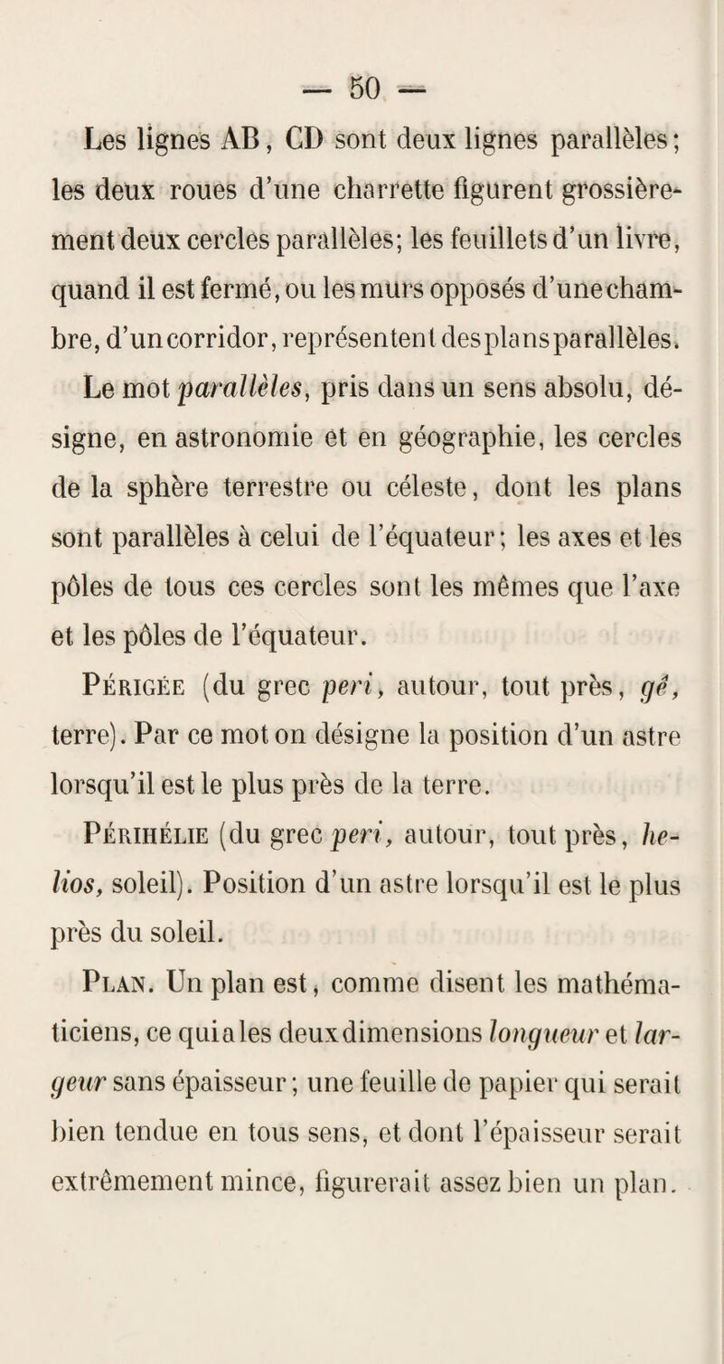 Les lignes AB, CD sont deux lignes parallèles ; les deux roues d’une charrette figurent grossière* ment deux cercles parallèles; les feuillets d’un livre, quand il est fermé, ou les murs opposés d’une cham¬ bre, d’un corridor, représentent desplansparallèles. Le mot parallèles, pris dans un sens absolu, dé¬ signe, en astronomie et en géographie, les cercles de la sphère terrestre ou céleste, dont les plans sont parallèles à celui de l’équateur ; les axes et les pôles de tous ces cercles sont les mêmes que l’axe et les pôles de l’équateur. Périgée (du grec péri, autour, tout près, gè, terre). Par ce mot on désigne la position d’un astre lorsqu’il est le plus près de la terre. Périhélie (du grecpm, autour, tout près, lie- lios, soleil). Position d’un astre lorsqu’il est le plus près du soleil. Plan. Un plan est j comme disent les mathéma¬ ticiens, ce quia les deux dimensions longueur et lar¬ geur sans épaisseur ; une feuille de papier qui serait bien tendue en tous sens, et dont l’épaisseur serait extrêmement mince, figurerait assez bien un plan.