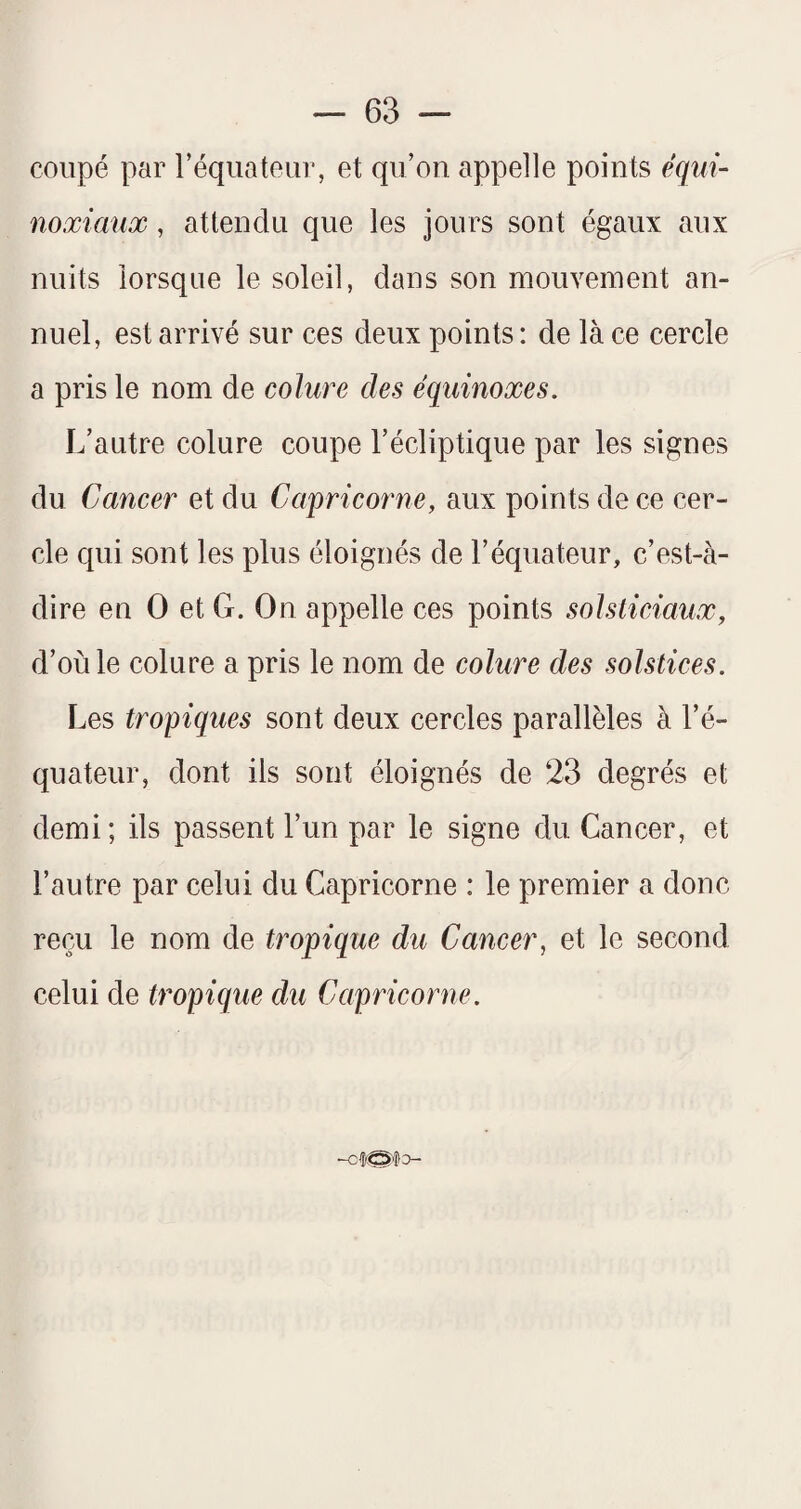 coupé par réqiiateur, et qu’on appelle points équi¬ noxiaux , attendu que les jours sont égaux aux nuits lorsque le soleil, dans son mouvement an¬ nuel, est arrivé sur ces deux points : de là ce cercle a pris le nom de colure des équinoxes. L’autre colure coupe l’écliptique par les signes du Cancer et du Capricorne, aux points de ce cer¬ cle qui sont les plus éloignés de l’équateur, c’est-à- dire en O et G. On appelle ces points solsticiaux, d’où le colure a pris le nom de colure des solstices. Les tropiques sont deux cercles parallèles à l’é¬ quateur, dont ils sont éloignés de 23 degrés et demi; ils passent l’un par le signe du Cancer, et l’autre par celui du Capricorne : le premier a donc reçu le nom de tropique du Cancer, et le second celui de tropique du Capricorne.