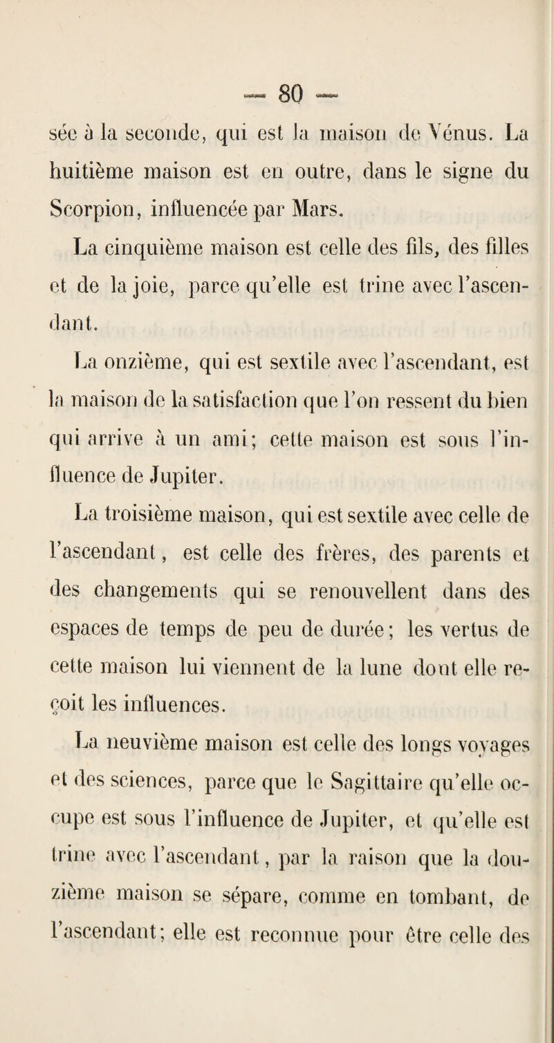 séc à la seconde, qui est la maison de Vénus. La huitième maison est en outre, dans le signe du Scorpion, influencée par Mars. La cinquième maison est celle des fils, des filles et de la joie, parce qu’elle est trine avec l’ascen- <lant. La onzième, qui est sextile avec l’ascendant, est la maison de la satisfaction que l’on ressent du bien qui arrive à un ami; cette maison est sous l’in¬ fluence de Jupiter. La troisième maison, qui est sextile avec celle de l’ascendant, est celle des frères, des parents et des changements qui se renouvellent dans des espaces de temps de peu de durée ; les vertus de cette maison lui viennent de la lune dont elle re¬ çoit les influences. La neuvième maison est celle des longs voyages et des sciences, parce que le Sagittaire qu’elle oc¬ cupe est sous l’influence de Jupiter, et qu’elle est trine avec l’ascendant, par la raison que la dou¬ zième maison se sépare, comme en tombant, de l’ascendant; elle est reconnue pour être celle des