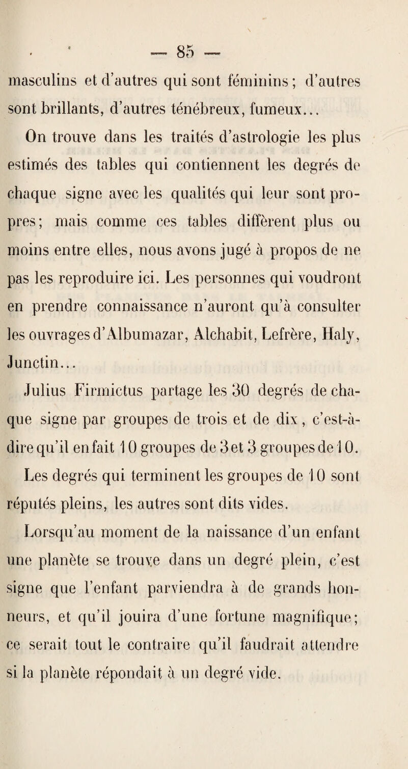 masculins et d’autres qui sont féminins ; d’autres sont brillants, d’autres ténébreux, fumeux... On trouve dans les traités d’astrologie les plus estimés des tables qui contiennent les degrés de chaque signe avec les qualités qui leur sont pro¬ pres; mais comme ces tables diffèrent plus ou moins entre elles, nous avons jugé à propos do ne pas les reproduire ici. Les personnes qui voudront en prendre connaissance n’auront qu’à consulter les ouvrages d’Albumazar, Alchabit, Lefrère, Haly, Junctin... Julius Firmictus partage les 3ü degrés de cha¬ que signe par groupes de trois et de dix, c’est-à- dire qu’il en fait 10 groupes de 3 et 3 groupes de 10. Les degrés qui terminent les groupes de 10 sont réputés pleins, les autres sont dits vides. Lorsqu’au moment de la naissance d’un enfant une planète se trouve dans un degré plein, c’est signe que l’enfant parviendra à de grands hon¬ neurs, et qu’il jouira d’une fortune magnifique; ce serait tout le contraire qu’il faudrait attendre si la planète répondait à un degré vide.