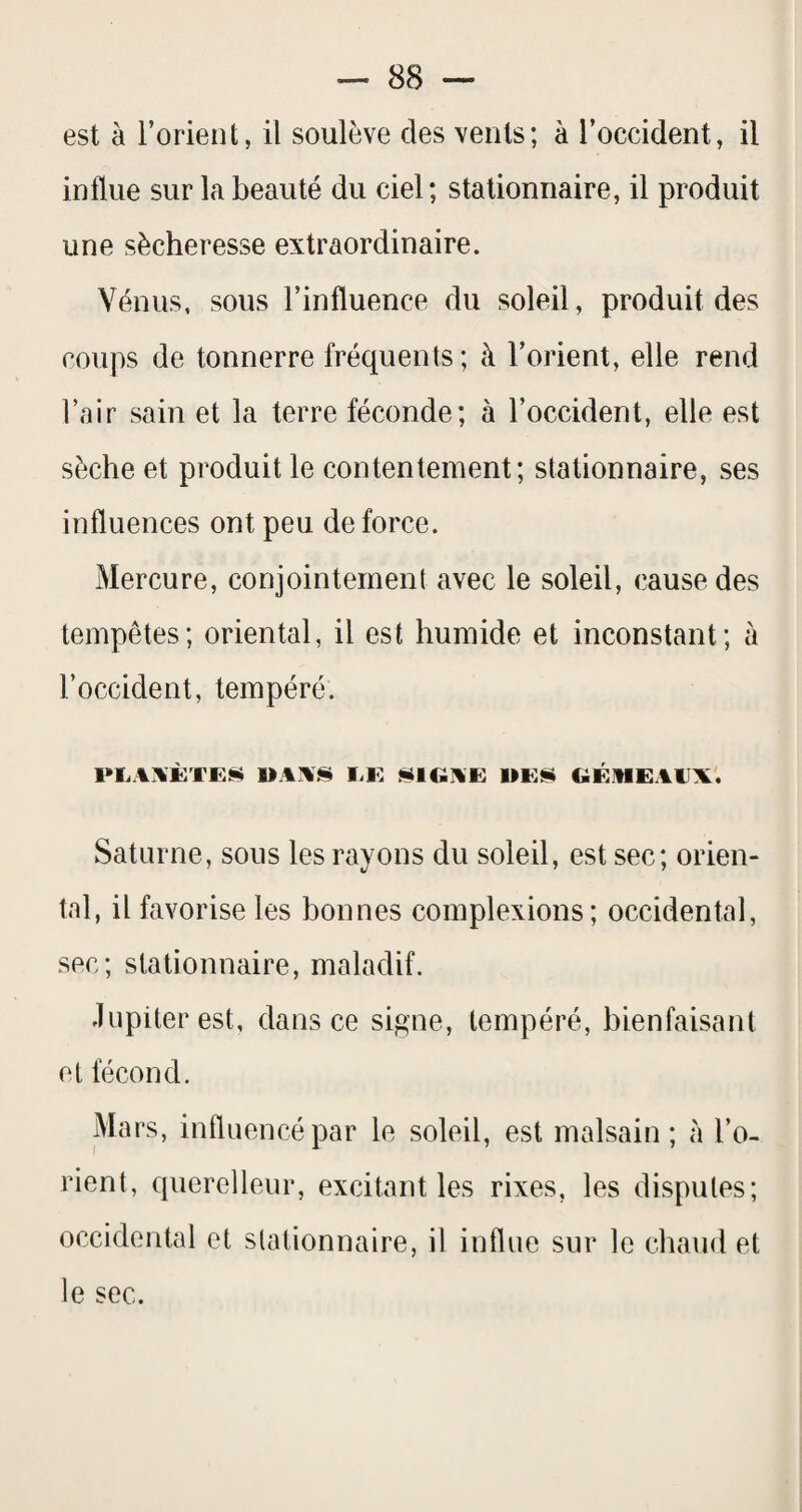 est à l’orient, il soulève des vents; à l’occident, il influe sur la beauté du ciel; stationnaire, il produit une sécheresse extraordinaire. Vénus, sous l’influence du soleil, produit des coups de tonnerre fréquents; à l’orient, elle rend l’air sain et la terre féconde; à l’occident, elle est sèche et produit le contentement; stationnaire, ses influences ont peu de force. Mercure, conjointement avec le soleil, cause des tempêtes; oriental, il est humide et inconstant; à l’occident, tempéré. PliAWCEliii UAA§i I.K ÜÜIGAE GÉMEAAX. Saturne, sous les rayons du soleil, est sec; orien¬ tal, il favorise les bonnes complexions; occidental, sec; stationnaire, maladif. Jupiter est, dans ce signe, tempéré, bienfaisant et fécond. Mars, influencé par le soleil, est malsain; à l’o¬ rient, querelleur, excitant les rixes, les disputes; occidental et stationnaire, il influe sur le chaud et le sec.