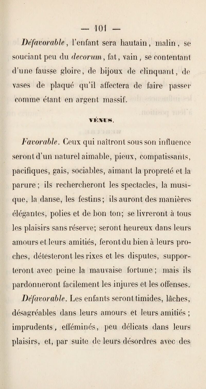 Défavorable, l’enfant sera hautain, malin, se souciant peu du deconm, fat, vain, se contentant d’une fausse gloire, de bijoux de clinqunnt, de vases de plaqué qu’il affectera de faire passer comme étant en argent massif. Favorable. Ceux qui naîtront sous son influence seront d’un naturel aimable, pieux, compatissants, pacifiques, gais, sociables, aimant la propreté et la parure ; ils rechercheront les spectacles, la musi¬ que, la danse, les festins; ils auront des manières élégantes, polies et de bon ton; se livreront à tous les plaisirs sans réserve; seront heureux dans leurs amours et leurs amitiés, feront du bien à leurs pro¬ ches, détesteront les rixes et les disputes, suppor¬ teront avec peine la mauvaise fortune ; mais ils pardonneront facilement les injures et les offenses. Défax^orable. Les enfants seront timides, lâches, désagréables dans leurs amours et leurs amitiés ; imprudents, efféminés, peu délicats dans leurs plaisirs, et, par suite de leurs désordres avec des